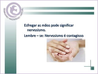 Esfregar as mãos pode significar nervosismo. Lembre – se: Nervosismo é contagioso 