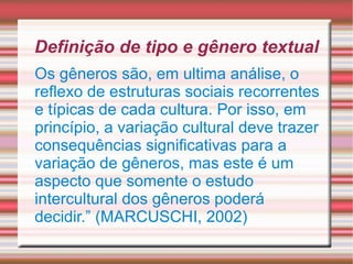 Definição de tipo e gênero textual Os gêneros são, em ultima análise, o reflexo de estruturas sociais recorrentes e típicas de cada cultura. Por isso, em princípio, a variação cultural deve trazer consequências significativas para a variação de gêneros, mas este é um aspecto que somente o estudo intercultural dos gêneros poderá decidir.” (MARCUSCHI, 2002) 