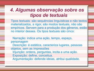 4. Algumas observação sobre os tipos de textuais Tipos textuais: são sequências linguísticas e não textos materializados, a rigor, são modos textuais, não são empíricos. Servem para a produção dos gêneros, estão no interior desses. Os tipos textuais são cinco: Narração: indica uma ação, tempo, espaço, personagem Descrição: é estática, caracteriza lugares, pessoas objetos, sem as impressões  Injunção: ordens, perguntas, incita a uma ação. Exposição: define, conceitua. Argumentação: defende ideias, atribui qualidade. 