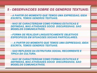 5 - OBSERVACOES SOBRE OS GENEROS TEXTUAIS: -  A PARTIR DO MOMENTO QUE TEMOS UMA EXPRESSAO, IDEIA ESCRITA, TEMOS GENEROS TEXTUAIS. - NAO SE CARACTERIZAM COMO FORMAS ESTATICAS E DEFINIDAS, MAS ATIVIDADES SOCIO  DISCURSSIVAS. SAO MODELOS COMUNICATIVOS. --FORMA DE REALIZAR LINGUISTICAMENTE OBJETIVOS ESPECIFICOS EM SITUACOES SOCIAIS PARTICULARES.  - - A PARTIR DO MOMENTO QUE TEMOS UMA EXPRESSAO, IDEIA ESCRITA, TEMOS GENEROS TEXTUAIS. - SAO REFLEXOS DA ESTRUTURA SOCIAL RECORRENTE E TIPICA DA CULTURA. - NAO SE CARACTERIZAM COMO FORMAS ESTATICAS E DEFINIDAS, MAS ATIVIDADES SOCIO  DISCURSSIVAS. SAO MODELOS COMUNICATIVOS. 