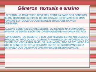 Gêneros  textuais e ensino .. -   O TRABALHO COM TEXTO DEVE SER FEITO NA BASE DOS GENEROS, SEJAM ORAIS OU ESCRITOS, DESDE OS MAIS INFORMAIS AOS MAIS FORMAIS EM TODOS OS CONTEXTOS E SITUACOES DA VIDA COTIDIANA. -ALGUNS GENEROS SAO RECEBIDOS  OU USADOS NA FORMA ORAL, APESAR DE SEREM ESCRITOS  ORIGINALMENTE NA FORMA ESCRITA. -A PRODUCAO  DO GENERO  E SEU USO TEM QUE ESTAR ADEQUADOS (PRODUCAO TIPOLOGICA), QUANTO A: NATUREZA DA INFORMACAO DO CONTEUDO VEICULADO, NIVEL DE LINGUAGEM, TIPO DE SITUACAO EM QUE O GENERO SE SITUA,RELACAO ENTRE OS PARTICIPANTES E A NATUREZA DOS OBJETIVOS DAS ATIVIDADES DESENVOLVIDAS. -  