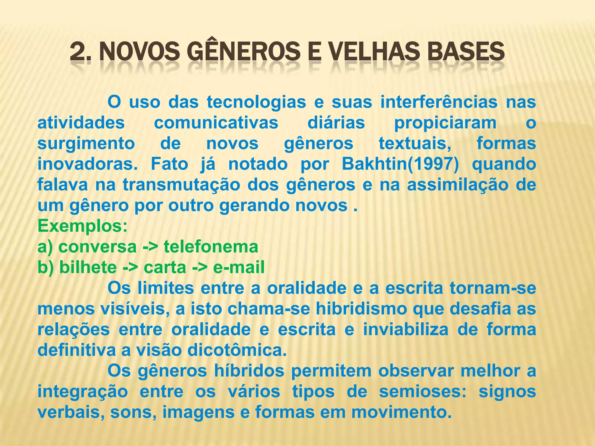 2. Novos gêneros e Velhas Bases              O uso das tecnologias e suas interferências nas atividades comunicativas diárias propiciaram o surgimento de novos gêneros textuais, formas inovadoras. Fato já notado por Bakhtin(1997) quando falava na transmutação dos gêneros e na assimilação de um gênero por outro gerando novos .Exemplos:a) conversa -> telefonemab) bilhete -> carta -> e-mail              Os limites entre a oralidade e a escrita tornam-se menos visíveis, a isto chama-se hibridismo que desafia as relações entre oralidade e escrita e inviabiliza de forma definitiva a visão dicotômica.              Os gêneros híbridos permitem observar melhor a integração entre os vários tipos de semioses: signos verbais, sons, imagens e formas em movimento.