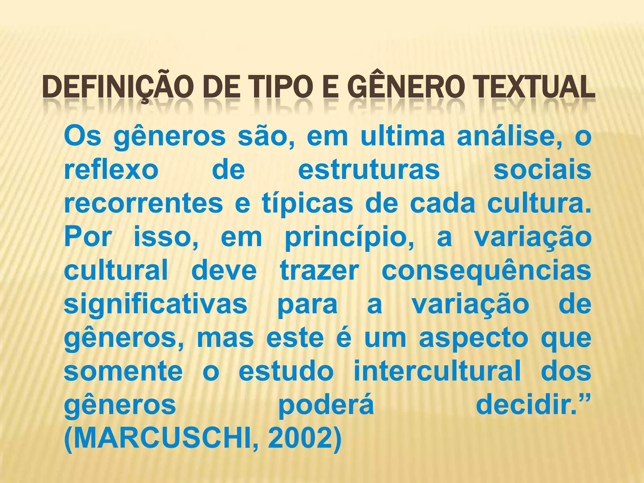 Definição de tipo e gênero textualOs gêneros são, em ultima análise, o reflexo de estruturas sociais recorrentes e típicas de cada cultura. Por isso, em princípio, a variação cultural deve trazer consequências significativas para a variação de gêneros, mas este é um aspecto que somente o estudo intercultural dos gêneros poderá decidir.” (MARCUSCHI, 2002)