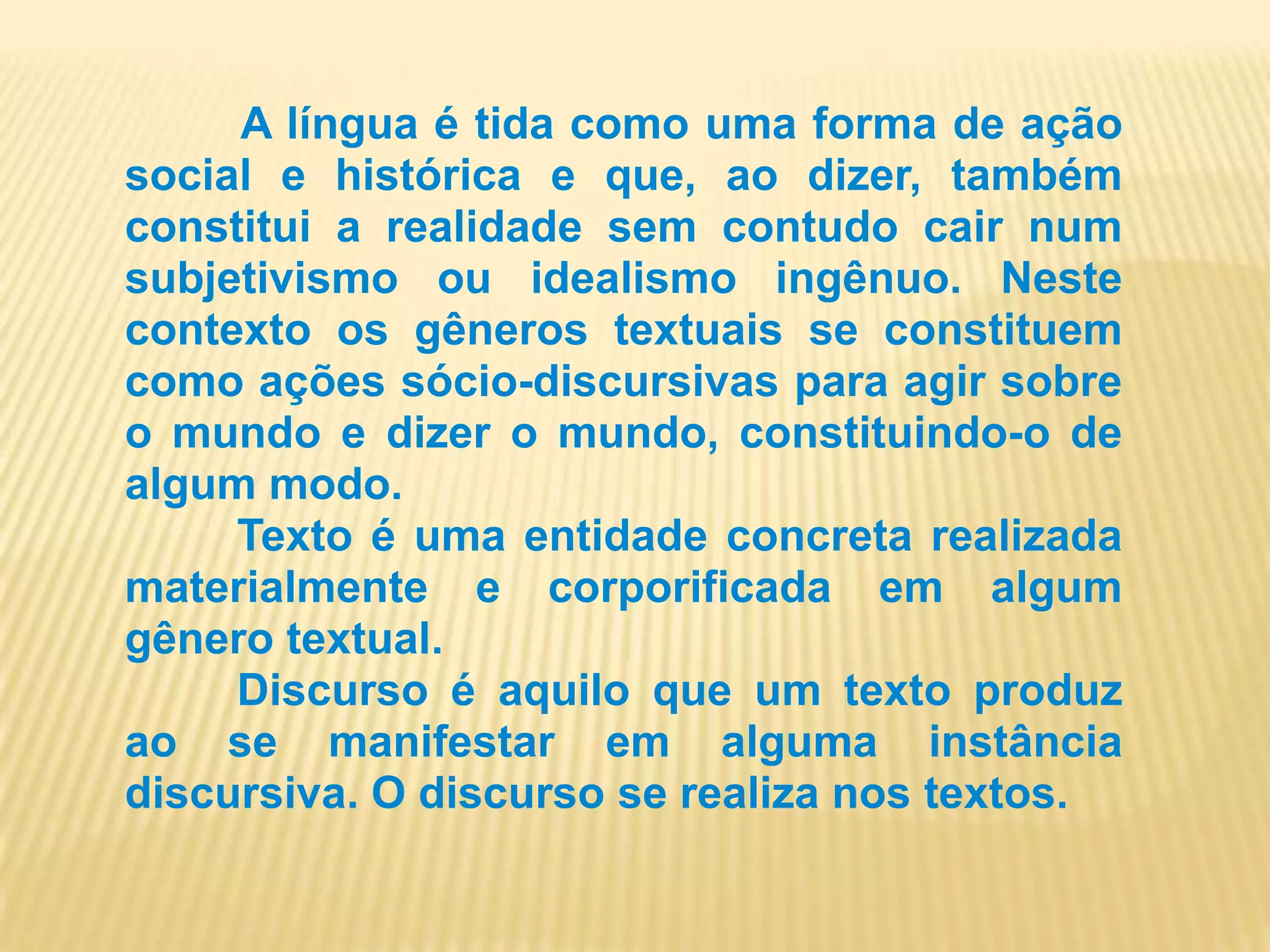 A língua é tida como uma forma de ação social e histórica e que, ao dizer, também constitui a realidade sem contudo cair num subjetivismo ou idealismo ingênuo. Neste contexto os gêneros textuais se constituem como ações sócio-discursivas para agir sobre o mundo e dizer o mundo, constituindo-o de algum modo.         Texto é uma entidade concreta realizada materialmente e corporificada em algum gênero textual.         Discurso é aquilo que um texto produz ao se manifestar em alguma instância discursiva. O discurso se realiza nos textos.