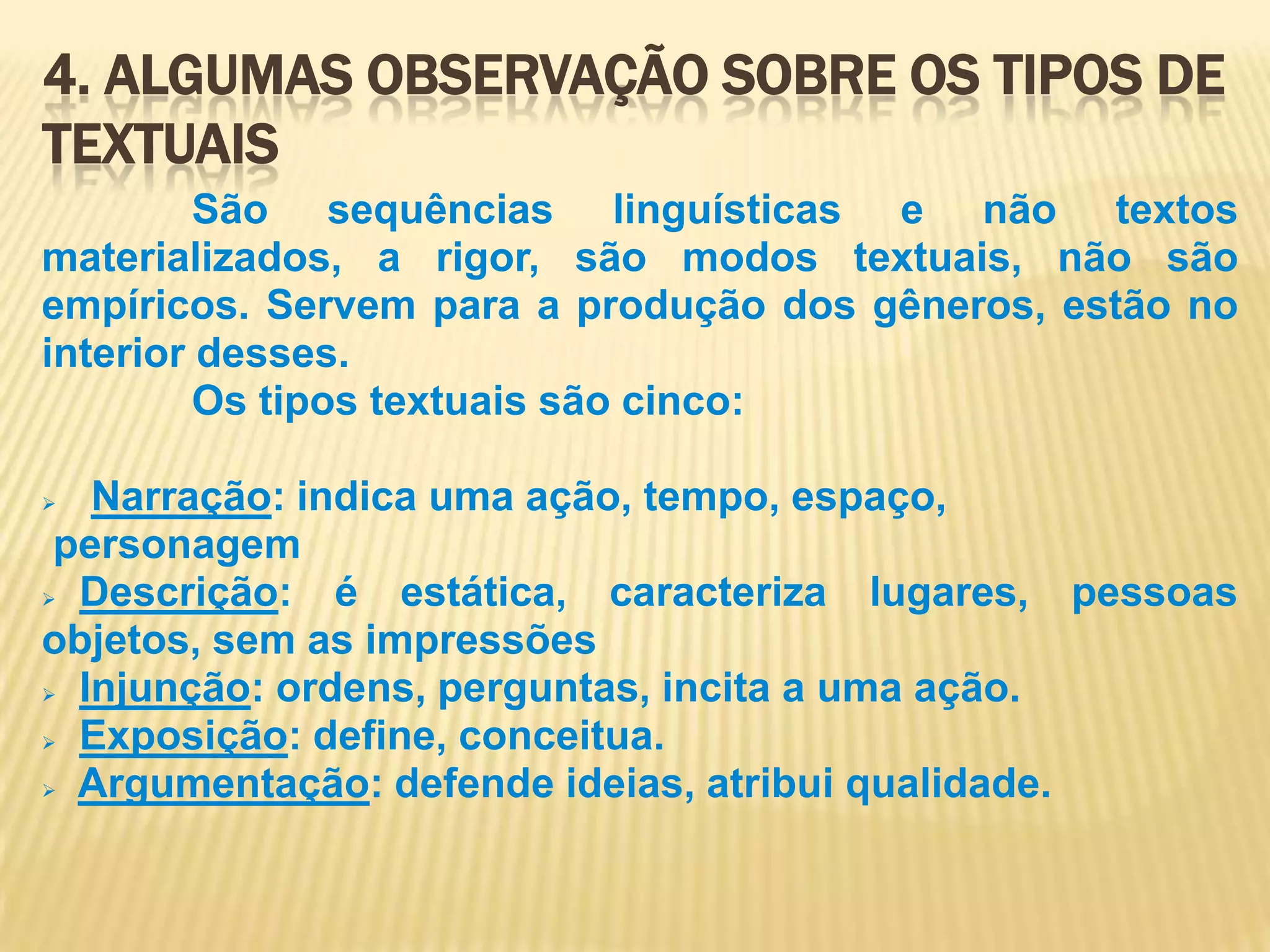 4. Algumas observação sobre os tipos de textuais            São sequências linguísticas e não textos materializados, a rigor, são modos textuais, não são empíricos. Servem para a produção dos gêneros, estão no interior desses. Os tipos textuais são cinco:Narração: indica uma ação, tempo, espaço, personagemDescrição: é estática, caracteriza lugares, pessoas objetos, sem as impressões