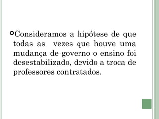 Consideramos a hipótese de que 
todas as vezes que houve uma 
mudança de governo o ensino foi 
desestabilizado, devido a troca de 
professores contratados. 
 