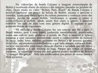No videoclipe da banda Calypso a imagem estereotipada de 
Belém é acentuada diante da música e das imagens lançadas no produto do 
clipe. Deste modo no vídeo “Belém, Pará, Brasil” da Banda Calypso é 
possível conhecer um pouco da beleza de Belém, escutar e apreciar o 
carimbo, sendo uma dança típica da cultura paraense e conhecer umas das 
comidas típicas da nossa Belém. Verificamos o quanto o vídeo é 
compartilhado e curtido, sendo assim fica claro o quanto é possível 
trabalhar em sala de aula com esse gênero digital. E analisar o que 
podemos extrair de importante. 
Na melodia a banda Calypso faz um convite aos fãs e para o 
Brasil inteiro, pois é uma banda conhecida mundialmente, provocando 
assim um convite para conhecer o estado do Pará e apreciar a beleza 
paraense e seus encantos, promovendo assim o conhecimento da mistura 
de raças: índio, loiro, moreno, existente em Belém e de pessoas quentes, 
divertidas, encantadoras e trabalhadoras e que tudo sempre acaba em festa, 
ou seja, em carimbo uma dança cheia de charme e sacudida que não deixa 
ninguém parado e é um mistura de raça. Porque nós temos os nossos 
encantos, o videoclipe mostra um dos grandes pontos turísticos de Belém 
“o mangal das garças”. Nele nós conhecemos um pouco da nossa fauna e 
flora paraense. 
 