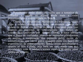 Percebemos então diante do vídeo que a tentativa de 
defender a cidade só afirma ainda mais a visão 
preconceituosa e estereotipada de Belém. 
Usando as plataformas midiáticas do telejornal, vídeo 
clipe e música, discorremos sobre os diversos olhares da 
cidade de Belém em âmbito regional e nacional para isso 
usamos os preceitos de convergência dos meios de 
comunicação proferido por Jenkins (2008), o autor afirma 
que o fluxo de conteúdos através de múltiplas plataformas 
de mídias, à cooperação dos públicos pelos meios de 
comunicação, que vão a quase qualquer parte em busca de 
experiências de entretenimento. Sendo assim percebemos o 
quanto se fala Cidade, seja bem ou mal, ainda sim nos 
envolvemos com as mídias e somos capazes de emitir juízo 
acerca do assunto. 
 