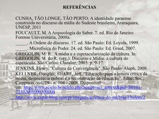 REFERÊNCIAS 
CUNHA, TÃO LONGE, TÃO PERTO: A identidade paraense 
construída no discurso da mídia do Sudeste brasileiro, Araraquara, 
UNESP, 2011 
FOUCAULT, M. A Arqueologia do Saber. 7. ed. Rio de Janeiro: 
Forense Universitária, 2008a. 
_____. A Ordem do discurso. 17. ed. São Paulo: Ed. Loyola, 1999. 
_____. Microfísica do Poder. 24. ed. São Paulo: Ed. Graal, 2007. 
GREGOLIN, M. R.. A mídia e a espetacularização da cultura. In: 
GREGOLIN, M. do R. (org.). Discurso e Mídia: a cultura do 
espetáculo. São Carlos: Claraluz, 2003. p. 9-17. 
JENKINS, Henry, "Cultura da Convergência". São Paulo: Aleph, 2008. 
KELLNER, Douglas; SHARE, Jeff. "Educação para a leitura crítica da 
mídia, democracia radical e a reconstrução da educação". Educ. Soc., 
Campinas, vol. 29 - n. 104 - 2008. Disponível 
em: http://www.scielo.br/scielo.php?script=sci_arttext&pid=S0101- 
73302008000300004 
http://www.expat-blog.com/pt/imagens/america-do-sul/brasil/belem/2 
 