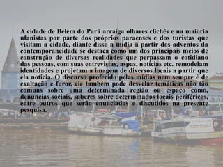A cidade de Belém do Pará arraiga olhares clichês e na maioria 
ufanistas por parte dos próprios paraenses e dos turistas que 
visitam a cidade, diante disso a mídia a partir dos adventos da 
contemporaneidade se destaca como um dos principais meios de 
construção de diversas realidades que perpassam o cotidiano 
das pessoas, com suas entrevistas, aspas, notícias etc. remodelam 
identidades e projetam a imagem de diversos locais a partir que 
ela noticia. O discurso proferido pelas mídias nem sempre é de 
exaltação e furor, ele também pode desvelar temáticas não tão 
comuns sobre uma determinada região ou espaço como, 
denuncias sociais, saberes sobre determinados locais periféricos, 
entre outros que serão enunciados e discutidos na presente 
pesquisa. 
 