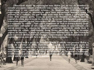 Observa-se diante da reportagem uma Belém que na voz da jornalista é 
cercada por águas e muito semelhante com a capital portuguesa Lisboa, com sua 
arquitetura, e sua construção urbana... As imagens que deslizam sobre a 
reportagem servem de sustentação para uma narratologia histórica sobre o 
período do 1º reinado, em que Belém seria uma forte cidade a ser capital do 
reino. Pois possuía porto, áreas de preservação florestal etc. Belém não foi 
capital do reino, mas a partir da década de 70 vieram os imigrantes japoneses e 
trouxeram especiarias que marcaram e de uma forma bem acentuada a cultura 
e a economia da cidade... Note que o jornalismo de fora se destaca dentro desse 
ponto como noticiador de uma espécie de vislumbramento de uma redenção, em 
outras palavras, as especiarias japonesas poderiam alavancar ainda mais a 
economia da cidade, contribuindo dessa forma para que Belém se tornasse 
capital do império. A mídia se posiciona como transmissora de uma redenção 
para o povo de Belém do Pará. Ou seja, vamos mostrar que Belém poderia ser a 
capital da coroa, mas não foi e nem por isso ficou a margem... 
A mídia local a partir do Jornal O liberal 1º edição vem mostrar Belém a 
partir de um olhar de cima, especificamente sobre um determinado ponto da 
cidade, ponto no qual se fez bem presente no noticiário nacional mostrado na 
reportagem acima, ou seja, a zona portuária da cidade. A mídia local mostra 
uma Belém que padece pela falta de condições de moradia e habitação, 
evidenciando a presença constante de palafitas e barracos para evidenciar uma 
cidade que sofre pelo abandono e descaso. 
 