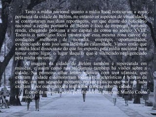 Tanto a mídia nacional quanto a mídia local noticiaram a zona 
portuária da cidade de Belém, no entanto os aspectos de visualidades 
se contrastaram nas duas reportagens, em que diante do noticiário 
nacional a região portuária de Belém é foco de emprego, turismo, 
renda, chegando próxima a ser capital da coroa no século XVIII. 
Todavia o noticiário local mostra que essa mesma zona carece de 
condições melhores de moradia, emprego, oportunidades, 
evidenciando com isso uma Belém da calamidade. Vimos então que 
a mídia local dissocia-se do que foi exposto pela mídia nacional para 
tomar outro lugar, o lugar daquilo que é silenciado/negligenciado 
pela mídia nacional. 
A imagem da cidade de Belém também é repercutida em 
músicas, e assim como nos telejornais também há visões sobre a 
cidade. No primeiro olhar temos músicas com teor ufanista, que 
exaltam a cidade e demonstram todas as características e belezas da 
cidade, em um segundo momento temos músicas que por um lado 
exaltam e por outro deixam implícitos críticas sobre a cidade. 
É caso da música escrita pelo humorista paraense Murilo Couto 
( irônico) 
 