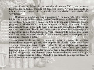 A cidade de Belém foi, em meados do século XVIII, um pequeno 
lugarejo que se tornou morada habitada por índios. A vasta quantidade de 
tribos ainda existentes fez a cidade ser percebida como ainda não 
“civilizada”. 
O vídeo foi produzido para o programa “The noite” (SBT) e mesmo 
inicia com a fala do humorista Danilo Gentilli sobre a cidade de Belém, o 
apresentador brinca com o humorista Murilo Couto que é paraense. Danilo 
pergunta a Murilo como está no nordeste, pois lá tem seca, Murilo 
indignado (irônico) o xinga de burro e diz que está cansado, que Belém fica 
no norte. No entanto Danilo faz diversas outras afirmativas estereotipando 
os paraenses como: Índio Selvagem, Você tem Jacaré de estimação?, Belém 
não é no meio do mato? Murilo Couto cansado desses estereótipos canta 
um rap defendendo a cidade. 
Aparentemente o rap é ufanista, pois o humorista começa 
desmistificar aspectos que não são próprios da cidade, porém no minuto 
1:46 ele começa a dizer o que realmente há na cidade, na tentativa 
(deboche) de dizer que a cidade é metrópole ele afirma que “temos 
farmácia e até é possível andar de carro, tem a tecnologia do shampoo e 
jujuba” ele gagueja em algumas partes intencionalmente mostrando que 
não há muitas coisas na cidade. Quando é questionado pelo apresentador se 
há Metrô ele fica sem argumentos. 
 