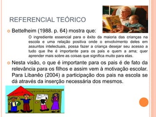 REFERENCIAL TEÓRICO 
 Bettelheim (1988. p. 64) mostra que: 
O ingrediente essencial para o êxito da maioria das crianças na 
escola e uma relação positiva onde o envolvimento deles em 
assuntos intelectuais, possa fazer a criança desejar seu acesso a 
tudo que lhe é importante para os pais e quem a ama; quer 
aprender mais sobre as coisas que significa muito para elas. 
 Nesta visão, o que é importante para os pais é de fato da 
relevância para os filhos e assim vem à motivação escolar. 
Para Libanêo (2004) a participação dos pais na escola se 
dá através da inserção necessária dos mesmos. 
 