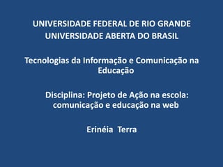 UNIVERSIDADE FEDERAL DE RIO GRANDE UNIVERSIDADE ABERTA DO BRASIL Tecnologias da Informação e Comunicação na Educação      Disciplina: Projeto de Ação na escola: comunicação e educação na web Erinéia  Terra 