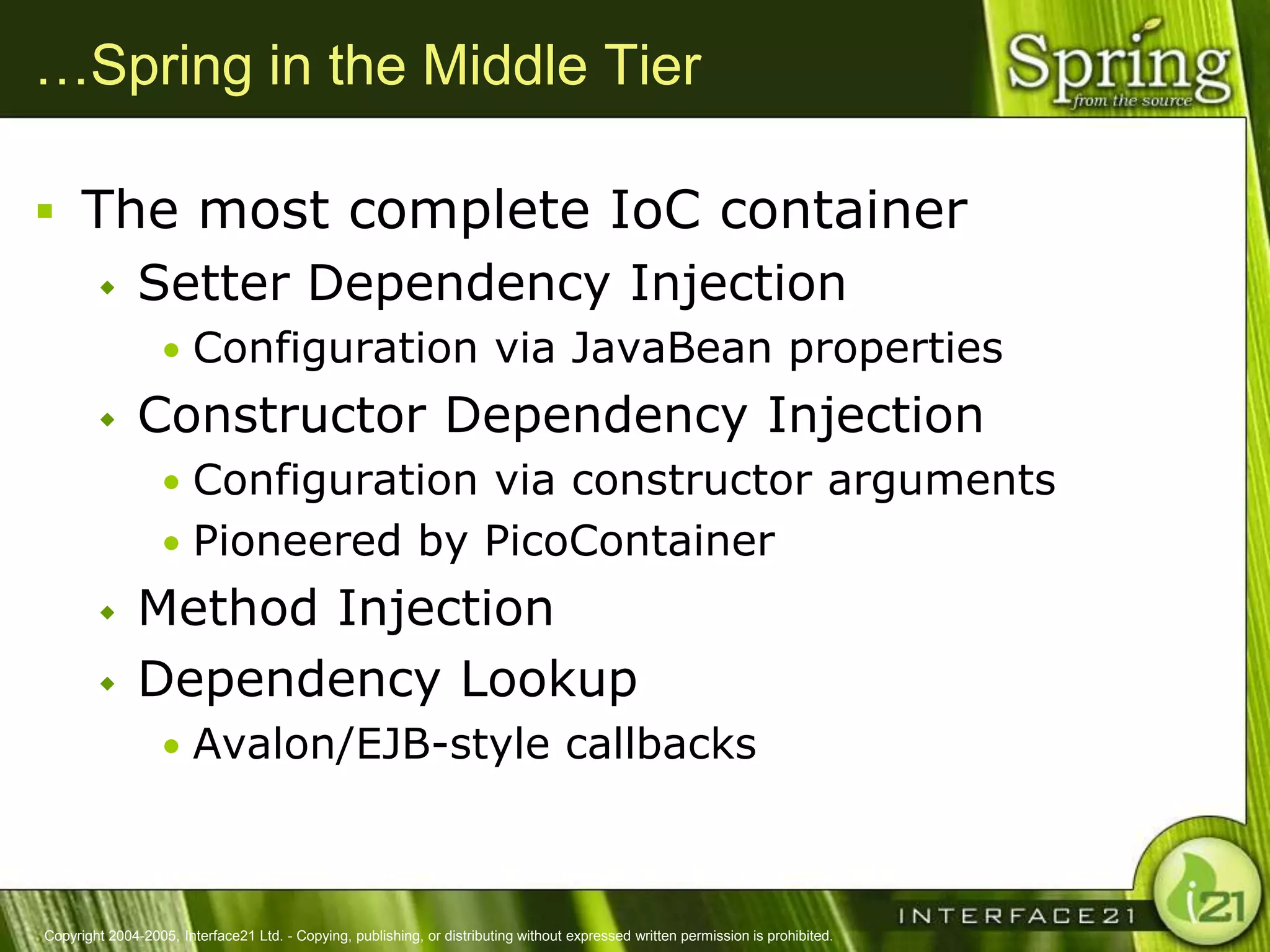 …Spring in the Middle Tier

 The most complete IoC container
              Setter Dependency Injection
                  • Configuration via JavaBean properties
              Constructor Dependency Injection
                  • Configuration via constructor arguments
                  • Pioneered by PicoContainer
              Method Injection
              Dependency Lookup
                  • Avalon/EJB-style callbacks



Copyright 2004-2005, Interface21 Ltd. - Copying, publishing, or distributing without expressed written permission is prohibited.
 