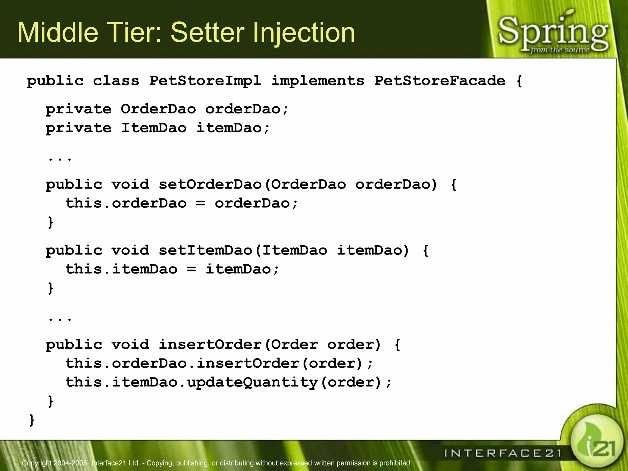 Middle Tier: Setter Injection
 public class PetStoreImpl implements PetStoreFacade {
       private OrderDao orderDao;
       private ItemDao itemDao;
       ...
       public void setOrderDao(OrderDao orderDao) {
         this.orderDao = orderDao;
       }
       public void setItemDao(ItemDao itemDao) {
         this.itemDao = itemDao;
       }
       ...
       public void insertOrder(Order order) {
         this.orderDao.insertOrder(order);
         this.itemDao.updateQuantity(order);
       }
 }

Copyright 2004-2005, Interface21 Ltd. - Copying, publishing, or distributing without expressed written permission is prohibited.
 