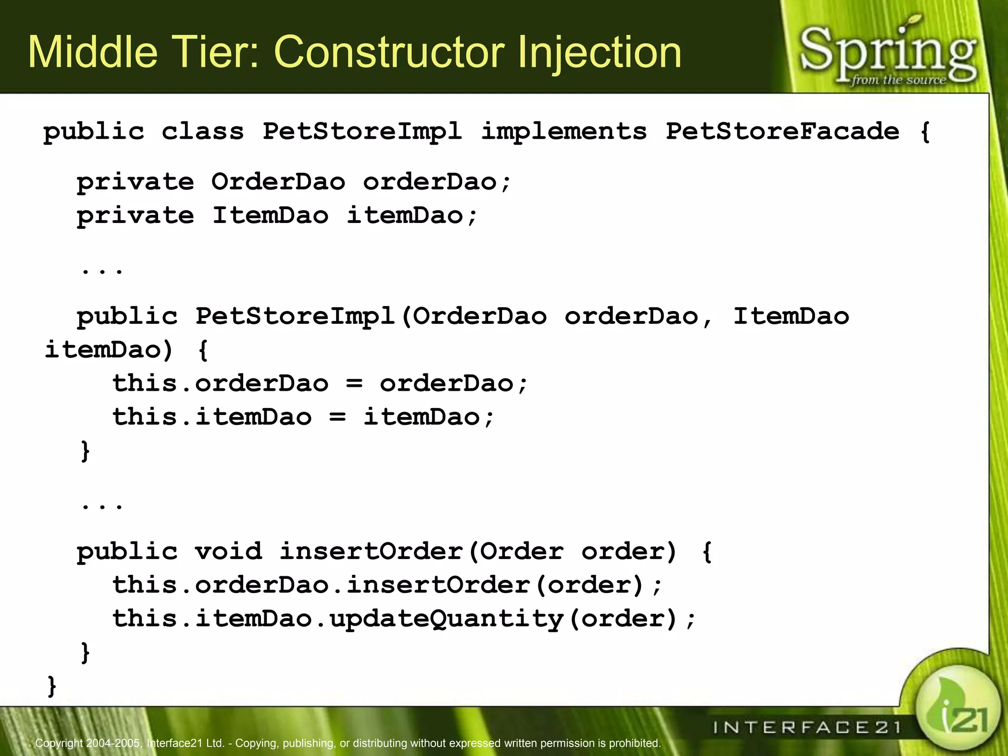 Middle Tier: Constructor Injection
 public class PetStoreImpl implements PetStoreFacade {
        private OrderDao orderDao;
        private ItemDao itemDao;
        ...
   public PetStoreImpl(OrderDao orderDao, ItemDao
 itemDao) {
     this.orderDao = orderDao;
     this.itemDao = itemDao;
   }
        ...
        public void insertOrder(Order order) {
          this.orderDao.insertOrder(order);
          this.itemDao.updateQuantity(order);
        }
 }
Copyright 2004-2005, Interface21 Ltd. - Copying, publishing, or distributing without expressed written permission is prohibited.
 
