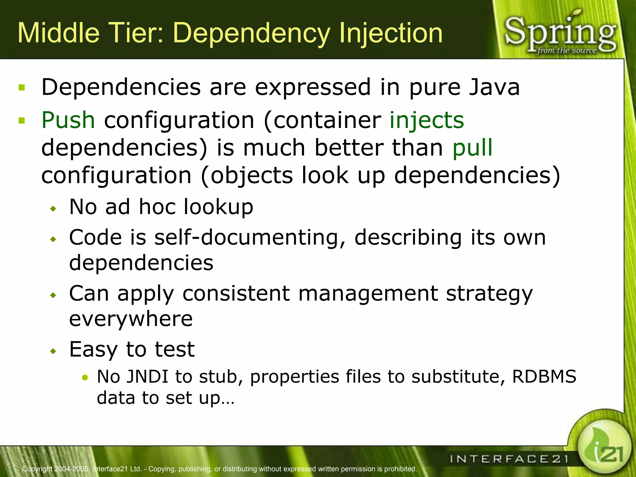 Middle Tier: Dependency Injection
 Dependencies are expressed in pure Java
 Push configuration (container injects
      dependencies) is much better than pull
      configuration (objects look up dependencies)
              No ad hoc lookup
              Code is self-documenting, describing its own
               dependencies
              Can apply consistent management strategy
               everywhere
              Easy to test
                  • No JNDI to stub, properties files to substitute, RDBMS
                        data to set up…


Copyright 2004-2005, Interface21 Ltd. - Copying, publishing, or distributing without expressed written permission is prohibited.
 