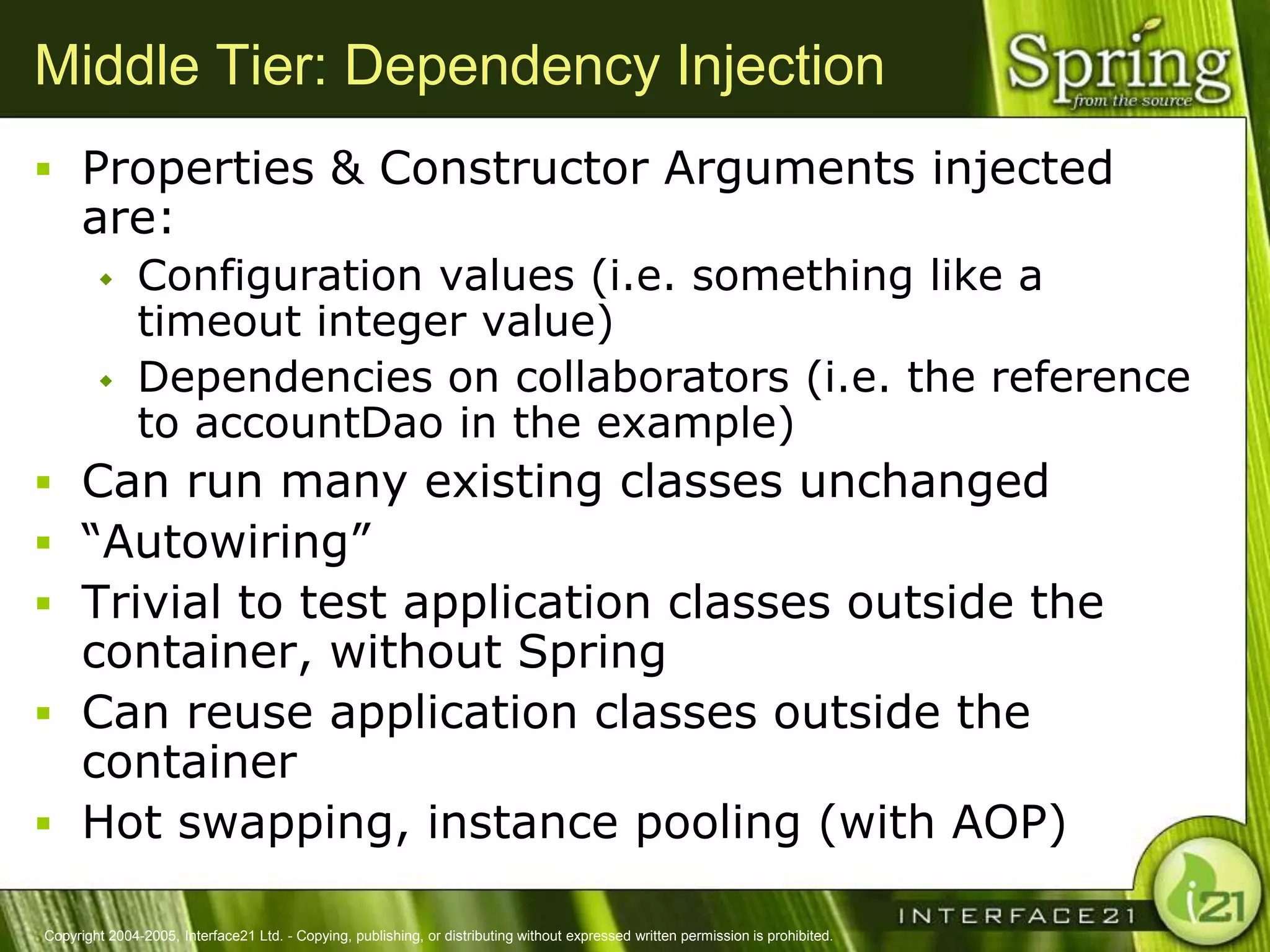Middle Tier: Dependency Injection
 Properties & Constructor Arguments injected
      are:
              Configuration values (i.e. something like a
               timeout integer value)
              Dependencies on collaborators (i.e. the reference
               to accountDao in the example)
 Can run many existing classes unchanged
 ―Autowiring‖
 Trivial to test application classes outside the
  container, without Spring
 Can reuse application classes outside the
  container
 Hot swapping, instance pooling (with AOP)

Copyright 2004-2005, Interface21 Ltd. - Copying, publishing, or distributing without expressed written permission is prohibited.
 