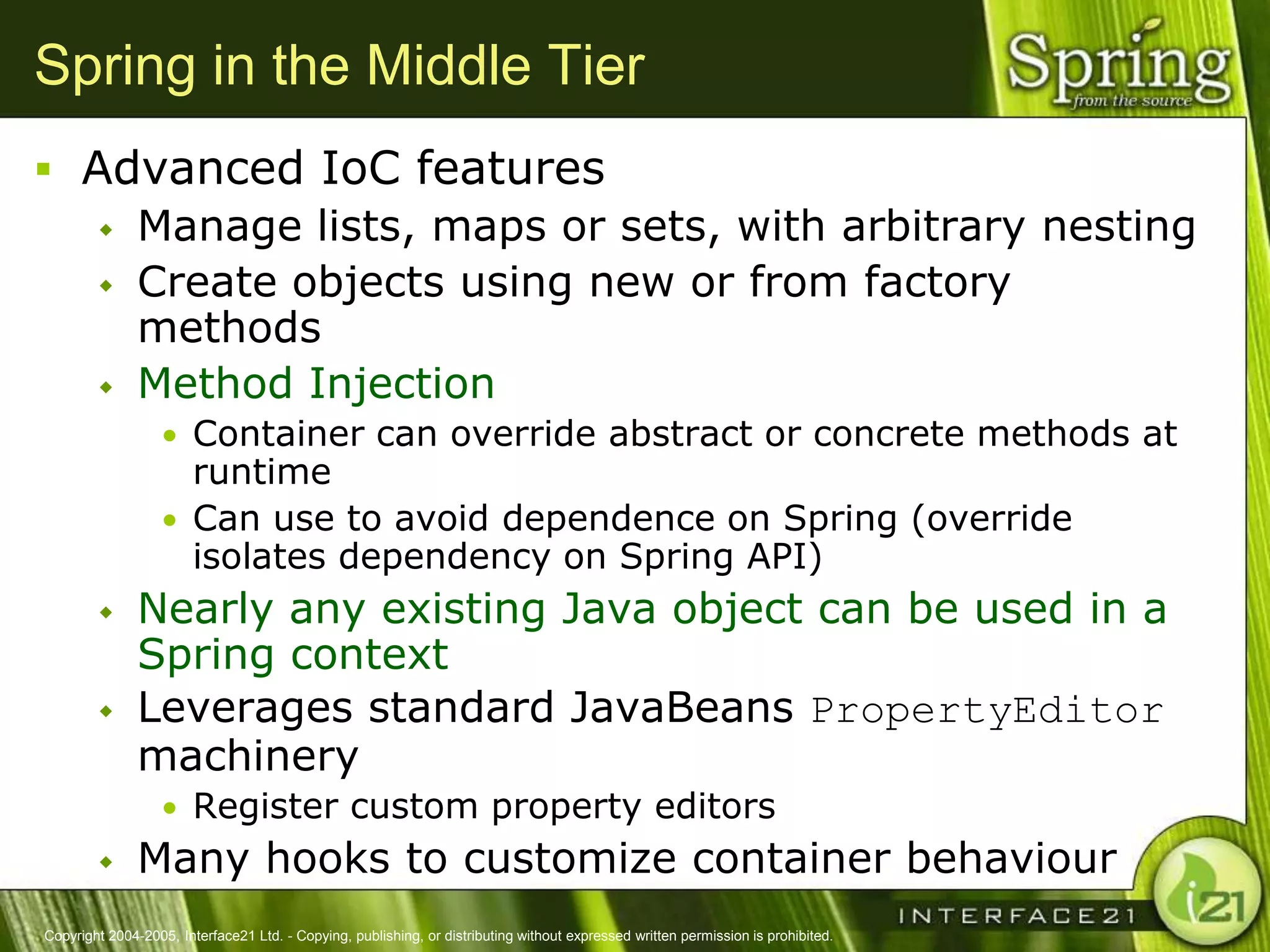 Spring in the Middle Tier
 Advanced IoC features
    Manage lists, maps or sets, with arbitrary nesting
    Create objects using new or from factory
     methods
    Method Injection
                  • Container can override abstract or concrete methods at
                    runtime
                  • Can use to avoid dependence on Spring (override
                    isolates dependency on Spring API)
              Nearly any existing Java object can be used in a
               Spring context
              Leverages standard JavaBeans PropertyEditor
               machinery
                  • Register custom property editors
              Many hooks to customize container behaviour
Copyright 2004-2005, Interface21 Ltd. - Copying, publishing, or distributing without expressed written permission is prohibited.
 