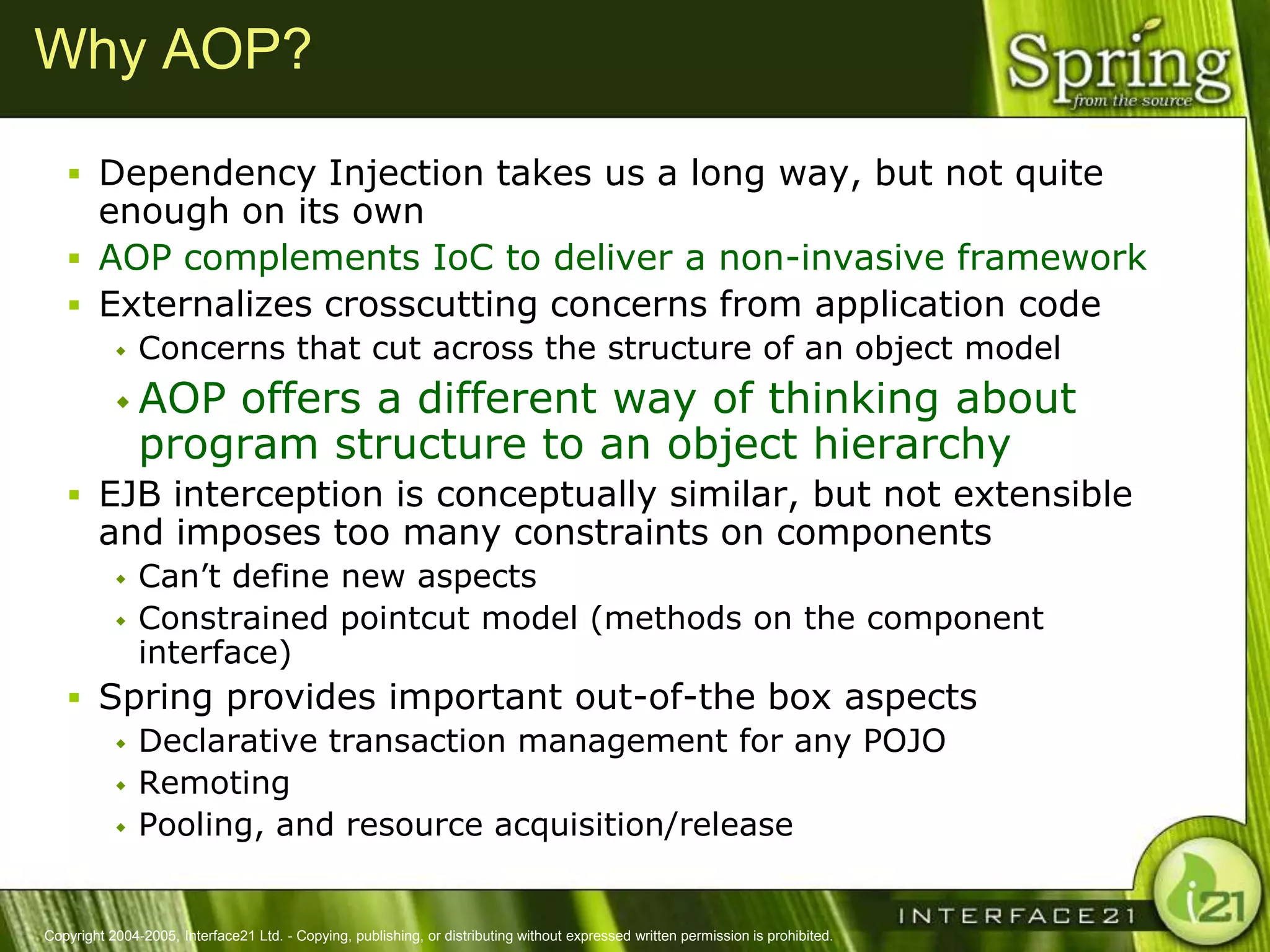 Why AOP?

    Dependency Injection takes us a long way, but not quite
     enough on its own
    AOP complements IoC to deliver a non-invasive framework
    Externalizes crosscutting concerns from application code
              Concerns that cut across the structure of an object model
            AOP   offers a different way of thinking about
               program structure to an object hierarchy
    EJB interception is conceptually similar, but not extensible
        and imposes too many constraints on components
              Can‘t define new aspects
              Constrained pointcut model (methods on the component
               interface)
    Spring provides important out-of-the box aspects
       Declarative transaction management for any POJO
       Remoting
       Pooling, and resource acquisition/release



Copyright 2004-2005, Interface21 Ltd. - Copying, publishing, or distributing without expressed written permission is prohibited.
 