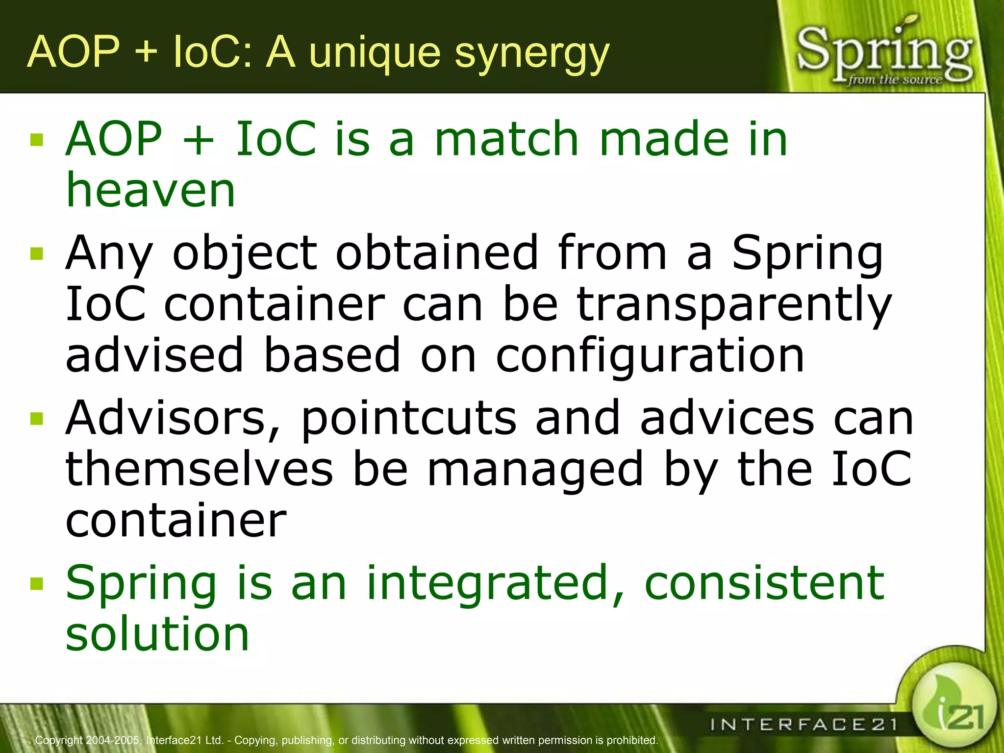 AOP + IoC: A unique synergy
 AOP + IoC is a match made in
  heaven
 Any object obtained from a Spring
  IoC container can be transparently
  advised based on configuration
 Advisors, pointcuts and advices can
  themselves be managed by the IoC
  container
 Spring is an integrated, consistent
  solution
Copyright 2004-2005, Interface21 Ltd. - Copying, publishing, or distributing without expressed written permission is prohibited.
 