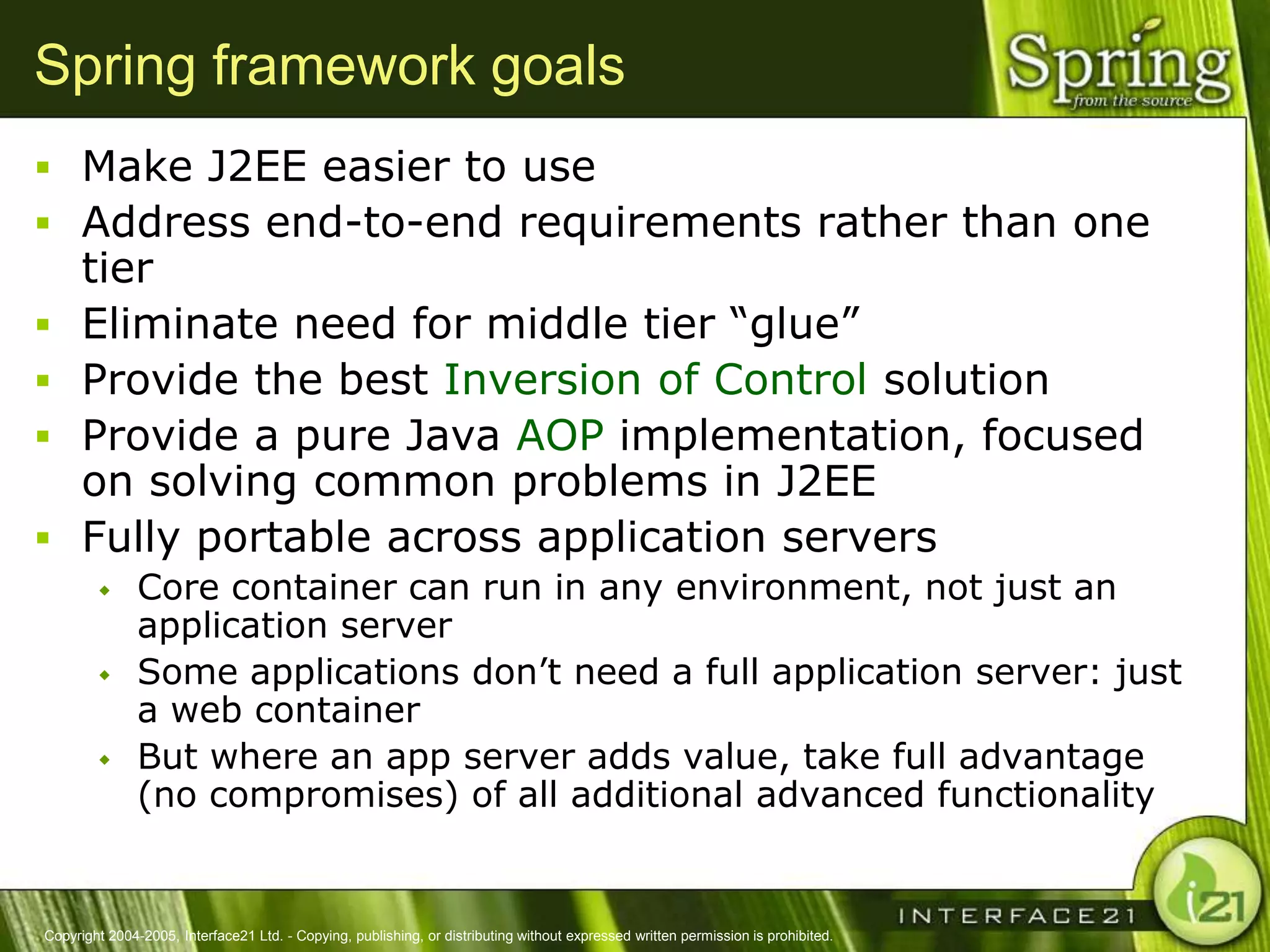 Spring framework goals
 Make J2EE easier to use
 Address end-to-end requirements rather than one
      tier
     Eliminate need for middle tier ―glue‖
     Provide the best Inversion of Control solution
     Provide a pure Java AOP implementation, focused
      on solving common problems in J2EE
     Fully portable across application servers
              Core container can run in any environment, not just an
               application server
              Some applications don‘t need a full application server: just
               a web container
              But where an app server adds value, take full advantage
               (no compromises) of all additional advanced functionality


Copyright 2004-2005, Interface21 Ltd. - Copying, publishing, or distributing without expressed written permission is prohibited.
 