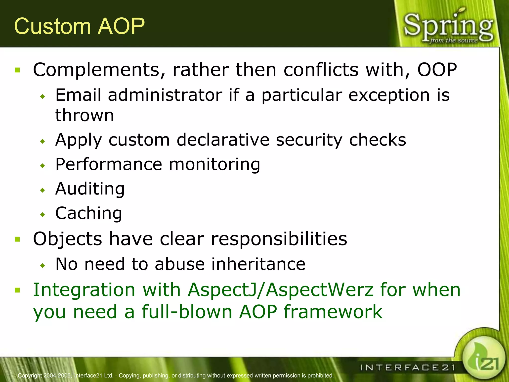 Custom AOP
 Complements, rather then conflicts with, OOP
   Email administrator if a particular exception is
    thrown
   Apply custom declarative security checks

   Performance monitoring

   Auditing

   Caching

 Objects have clear responsibilities
   No need to abuse inheritance

 Integration with AspectJ/AspectWerz for when
      you need a full-blown AOP framework


Copyright 2004-2005, Interface21 Ltd. - Copying, publishing, or distributing without expressed written permission is prohibited.
 
