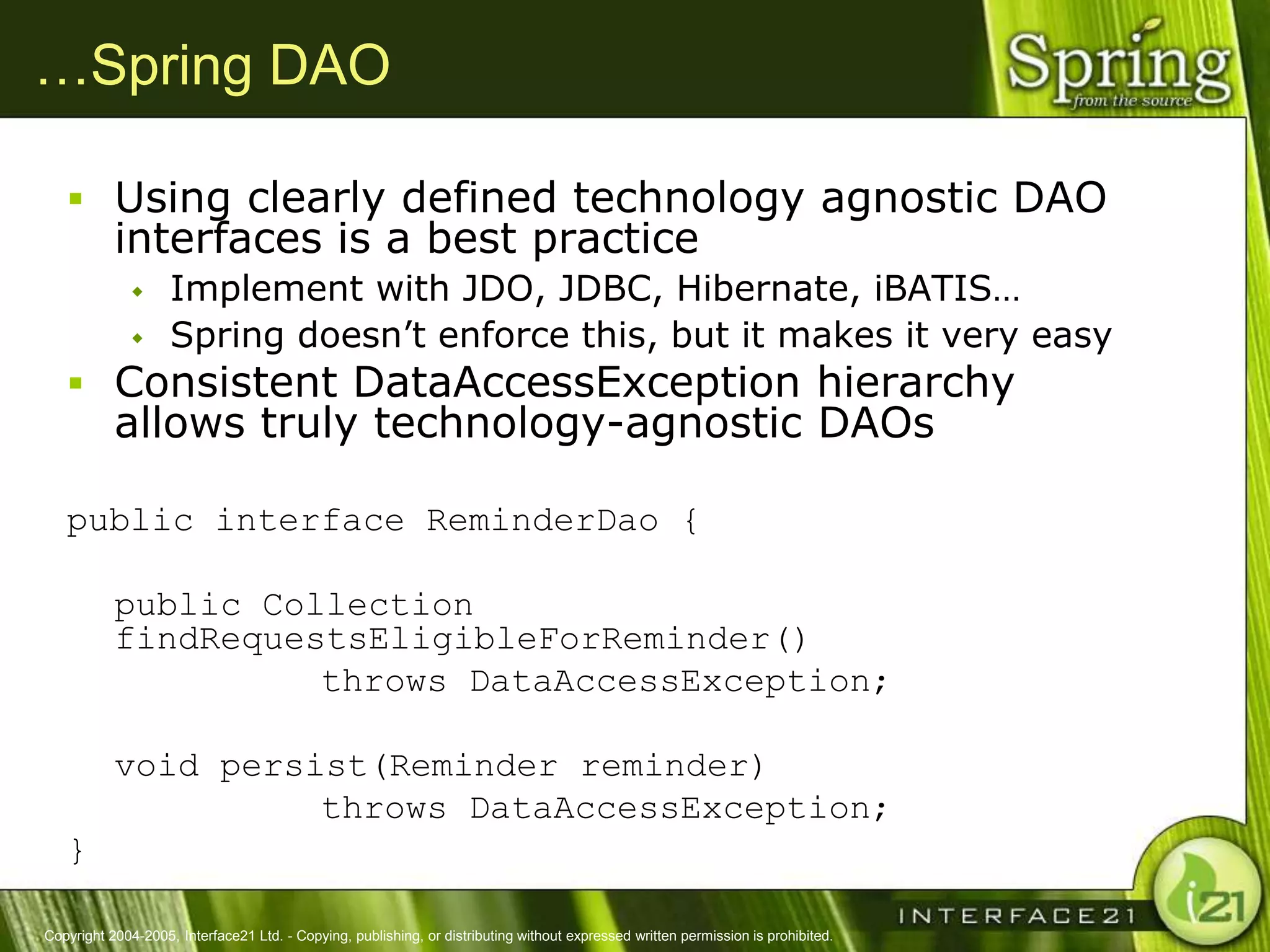 …Spring DAO

    Using clearly defined technology agnostic DAO
           interfaces is a best practice
                   Implement with JDO, JDBC, Hibernate, iBATIS…
                   Spring doesn‘t enforce this, but it makes it very easy
    Consistent DataAccessException hierarchy
           allows truly technology-agnostic DAOs

   public interface ReminderDao {

           public Collection
           findRequestsEligibleForReminder()
                     throws DataAccessException;

           void persist(Reminder reminder)
                     throws DataAccessException;
   }

Copyright 2004-2005, Interface21 Ltd. - Copying, publishing, or distributing without expressed written permission is prohibited.
 