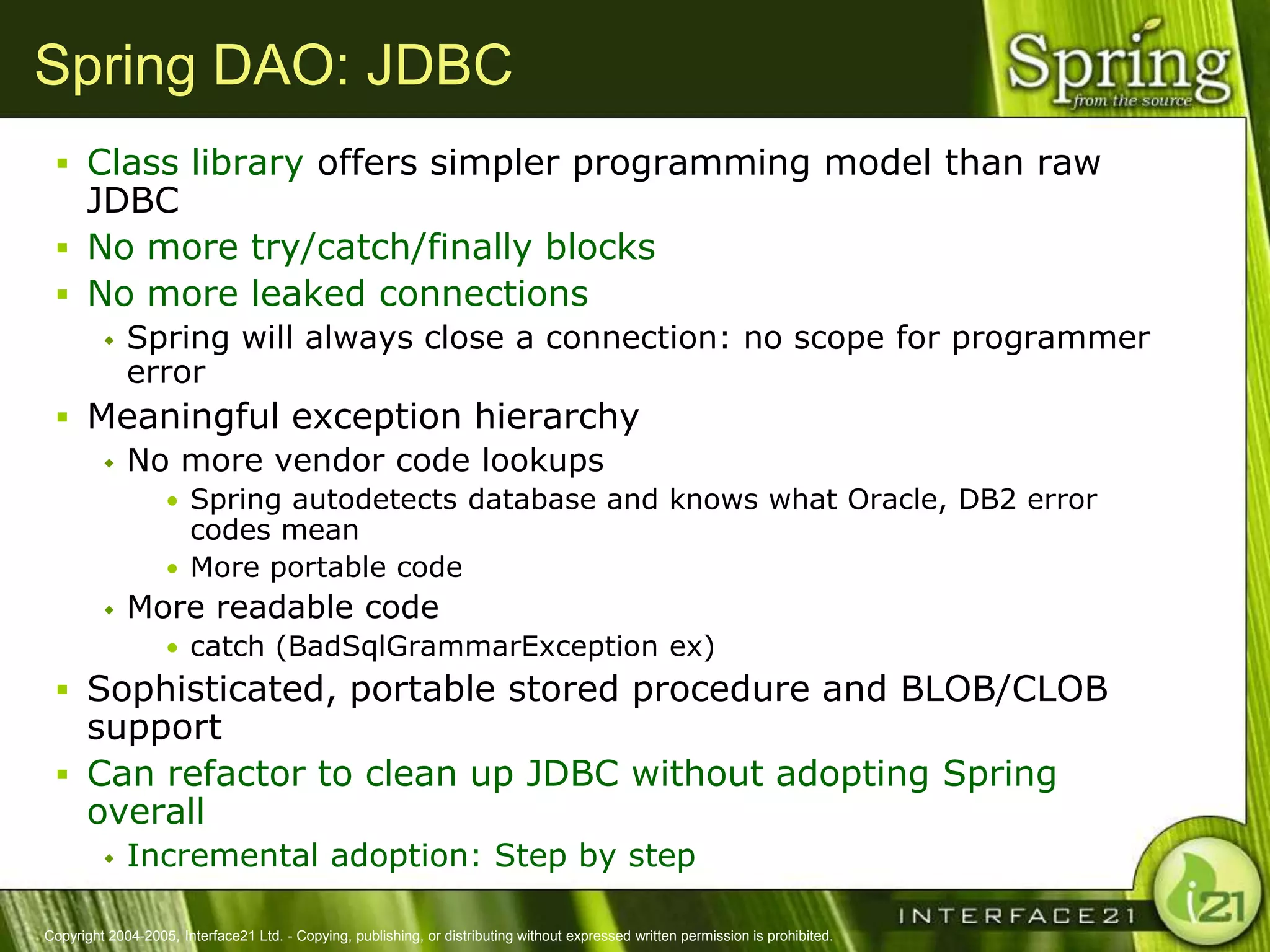 Spring DAO: JDBC
  Class library offers simpler programming model than raw
   JDBC
  No more try/catch/finally blocks
  No more leaked connections
            Spring will always close a connection: no scope for programmer
             error
  Meaningful exception hierarchy
     No more vendor code lookups
                   • Spring autodetects database and knows what Oracle, DB2 error
                     codes mean
                   • More portable code
            More readable code
                   • catch (BadSqlGrammarException ex)
  Sophisticated, portable stored procedure and BLOB/CLOB
   support
  Can refactor to clean up JDBC without adopting Spring
   overall
            Incremental adoption: Step by step

Copyright 2004-2005, Interface21 Ltd. - Copying, publishing, or distributing without expressed written permission is prohibited.
 