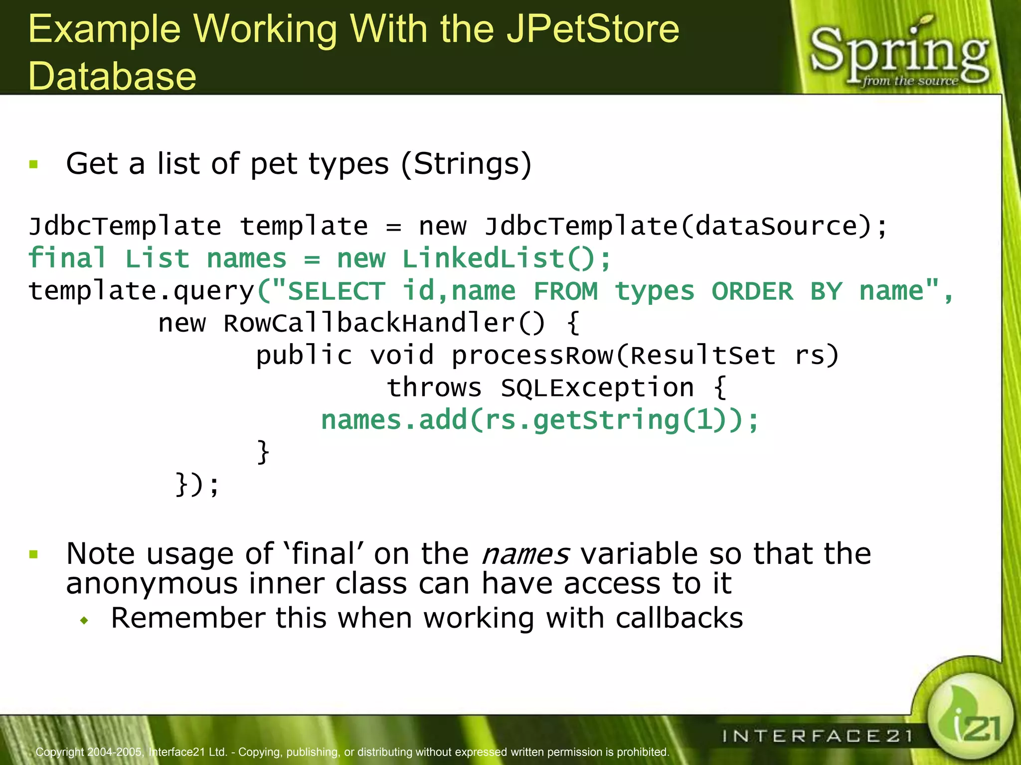 Example Working With the JPetStore
Database

 Get a list of pet types (Strings)

JdbcTemplate template = new JdbcTemplate(dataSource);
final List names = new LinkedList();
template.query("SELECT id,name FROM types ORDER BY name",
        new RowCallbackHandler() {
              public void processRow(ResultSet rs)
                      throws SQLException {
                  names.add(rs.getString(1));
              }
         });

 Note usage of ‗final‘ on the names variable so that the
      anonymous inner class can have access to it
        Remember this when working with callbacks




Copyright 2004-2005, Interface21 Ltd. - Copying, publishing, or distributing without expressed written permission is prohibited.
 