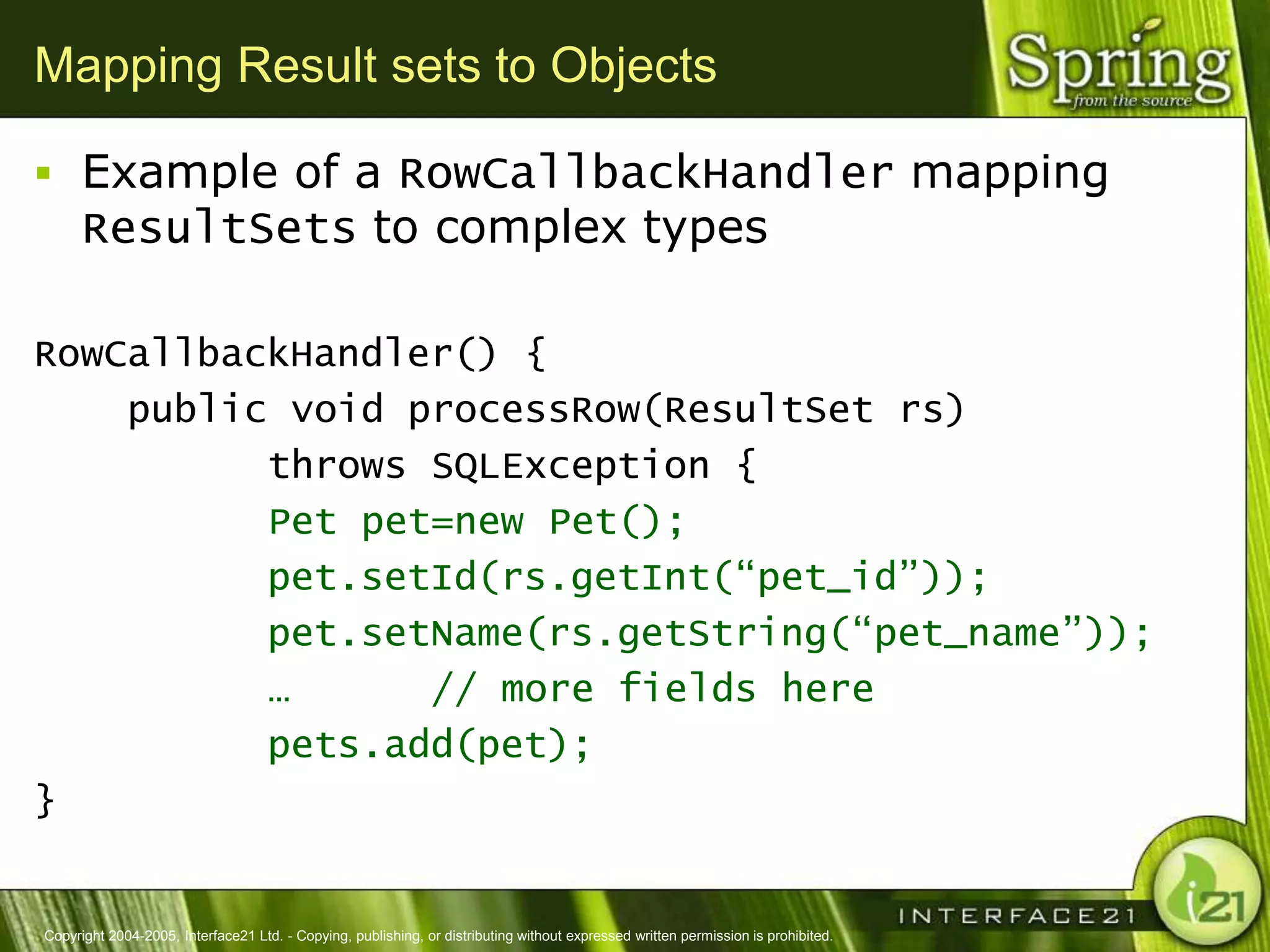 Mapping Result sets to Objects

 Example of a RowCallbackHandler mapping
      ResultSets to complex types

RowCallbackHandler() {
    public void processRow(ResultSet rs)
          throws SQLException {
          Pet pet=new Pet();
          pet.setId(rs.getInt(“pet_id”));
          pet.setName(rs.getString(“pet_name”));
          …      // more fields here
          pets.add(pet);
}


Copyright 2004-2005, Interface21 Ltd. - Copying, publishing, or distributing without expressed written permission is prohibited.
 