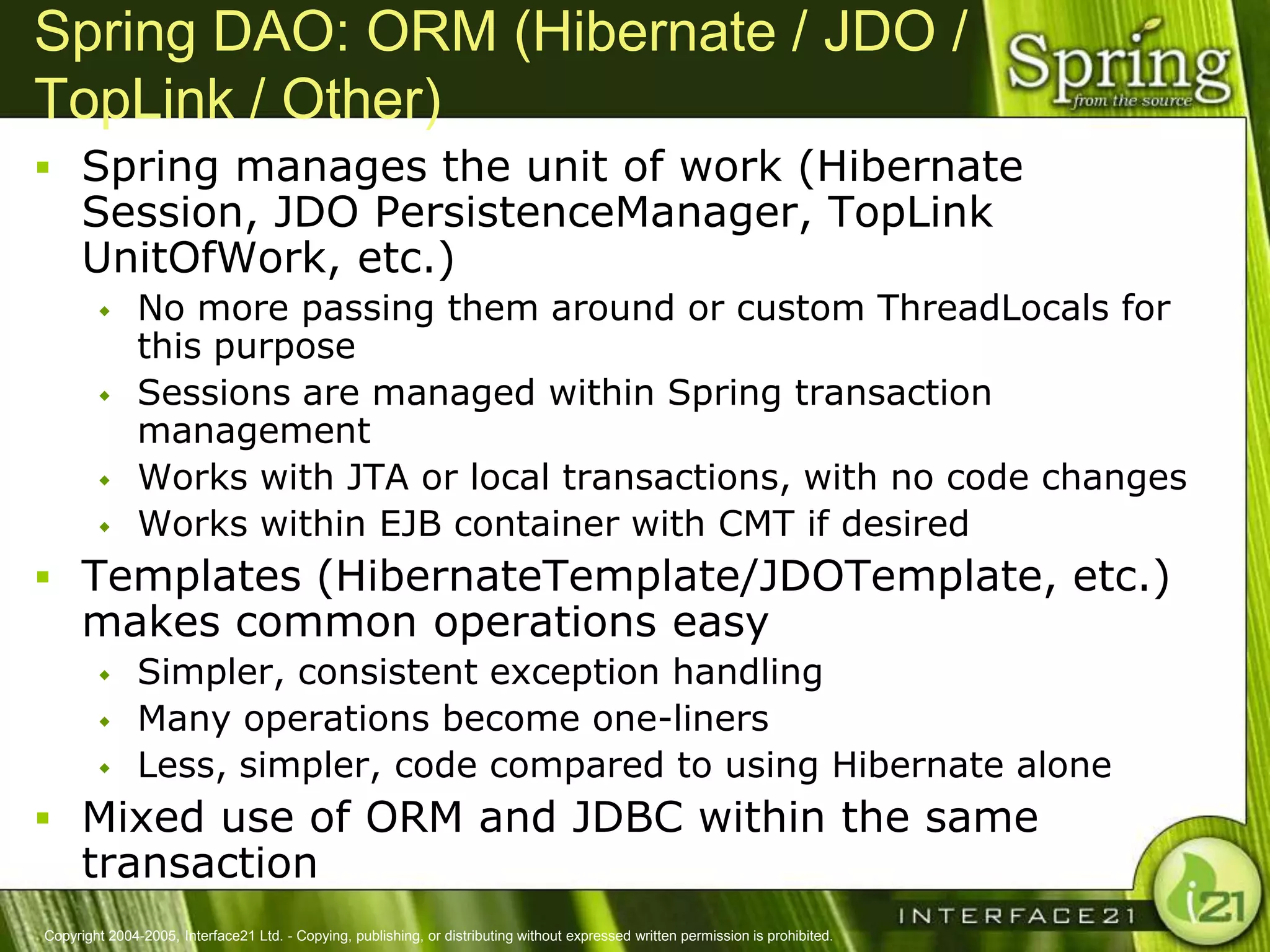 Spring DAO: ORM (Hibernate / JDO /
TopLink / Other)
 Spring manages the unit of work (Hibernate
      Session, JDO PersistenceManager, TopLink
      UnitOfWork, etc.)
              No more passing them around or custom ThreadLocals for
               this purpose
              Sessions are managed within Spring transaction
               management
              Works with JTA or local transactions, with no code changes
              Works within EJB container with CMT if desired
 Templates (HibernateTemplate/JDOTemplate, etc.)
      makes common operations easy
              Simpler, consistent exception handling
              Many operations become one-liners
              Less, simpler, code compared to using Hibernate alone
 Mixed use of ORM and JDBC within the same
      transaction
Copyright 2004-2005, Interface21 Ltd. - Copying, publishing, or distributing without expressed written permission is prohibited.
 