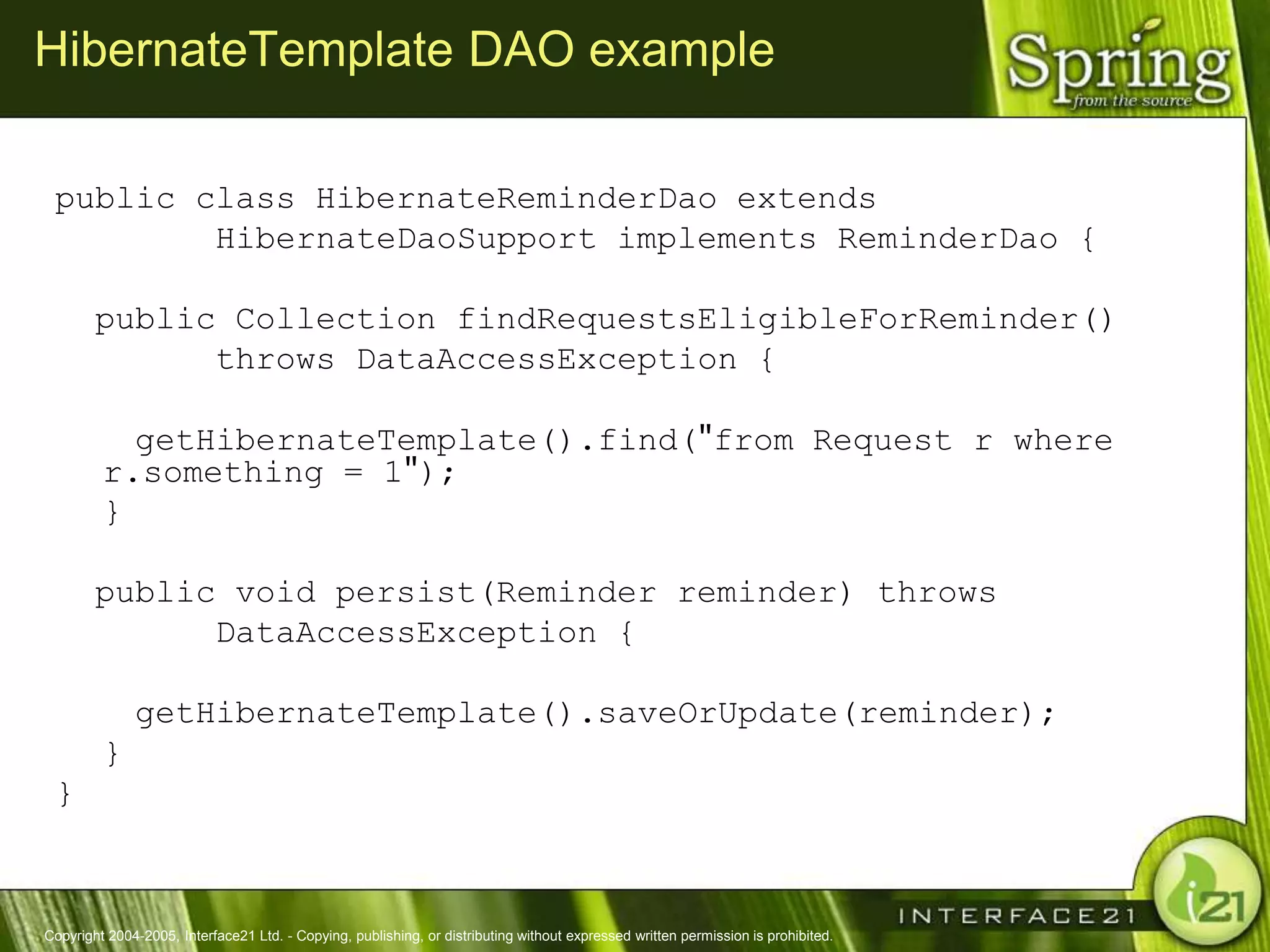 HibernateTemplate DAO example

 public class HibernateReminderDao extends
         HibernateDaoSupport implements ReminderDao {

        public Collection findRequestsEligibleForReminder()
              throws DataAccessException {

           getHibernateTemplate().find("from Request r where
         r.something = 1");
         }

        public void persist(Reminder reminder) throws
              DataAccessException {

              getHibernateTemplate().saveOrUpdate(reminder);
         }
 }



Copyright 2004-2005, Interface21 Ltd. - Copying, publishing, or distributing without expressed written permission is prohibited.
 