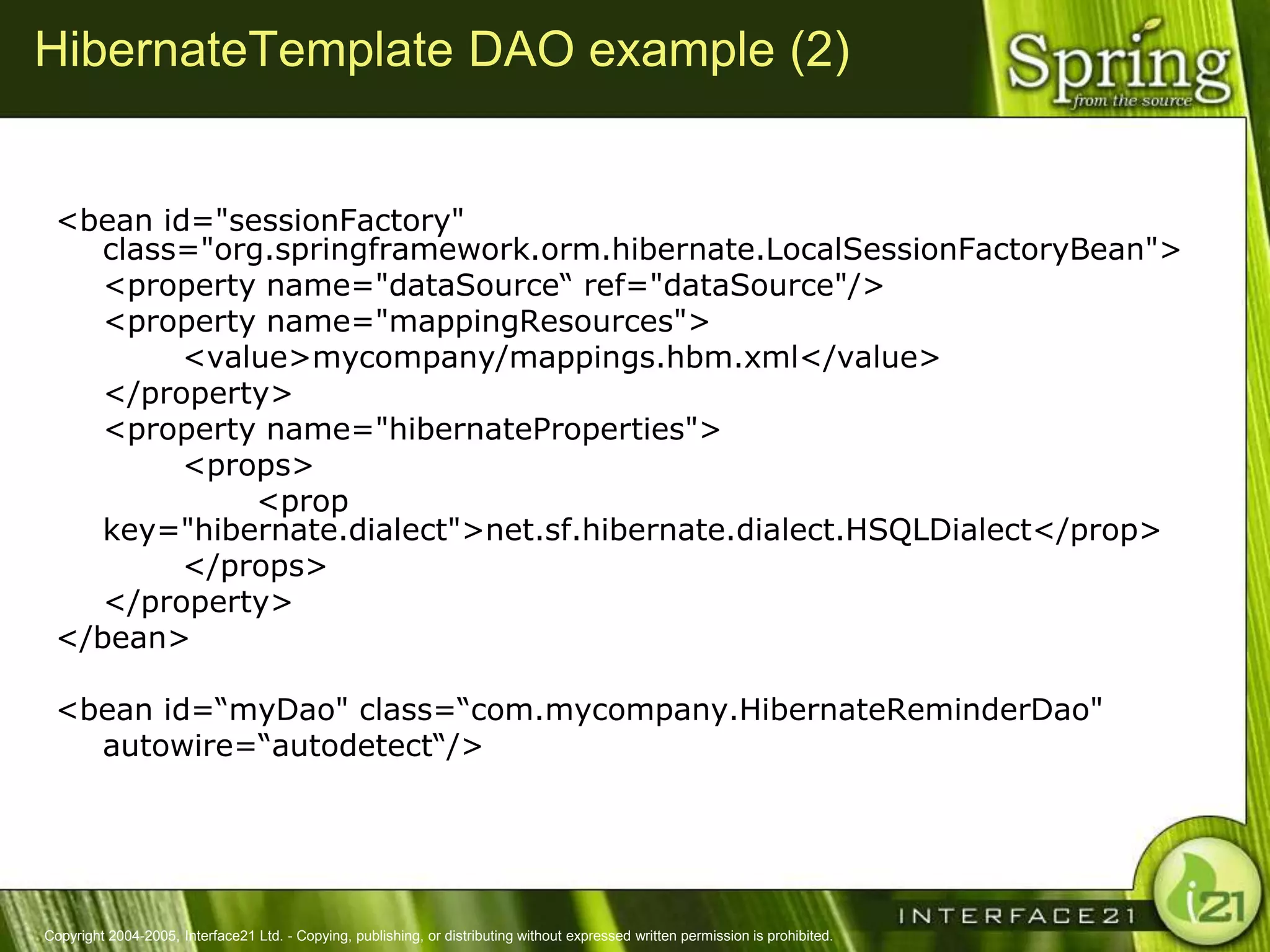 HibernateTemplate DAO example (2)


 <bean id="sessionFactory"
    class="org.springframework.orm.hibernate.LocalSessionFactoryBean">
    <property name="dataSource― ref="dataSource"/>
    <property name="mappingResources">
         <value>mycompany/mappings.hbm.xml</value>
    </property>
    <property name="hibernateProperties">
         <props>
              <prop
    key="hibernate.dialect">net.sf.hibernate.dialect.HSQLDialect</prop>
         </props>
    </property>
 </bean>

 <bean id=―myDao" class=―com.mycompany.HibernateReminderDao"
   autowire=―autodetect―/>




Copyright 2004-2005, Interface21 Ltd. - Copying, publishing, or distributing without expressed written permission is prohibited.
 