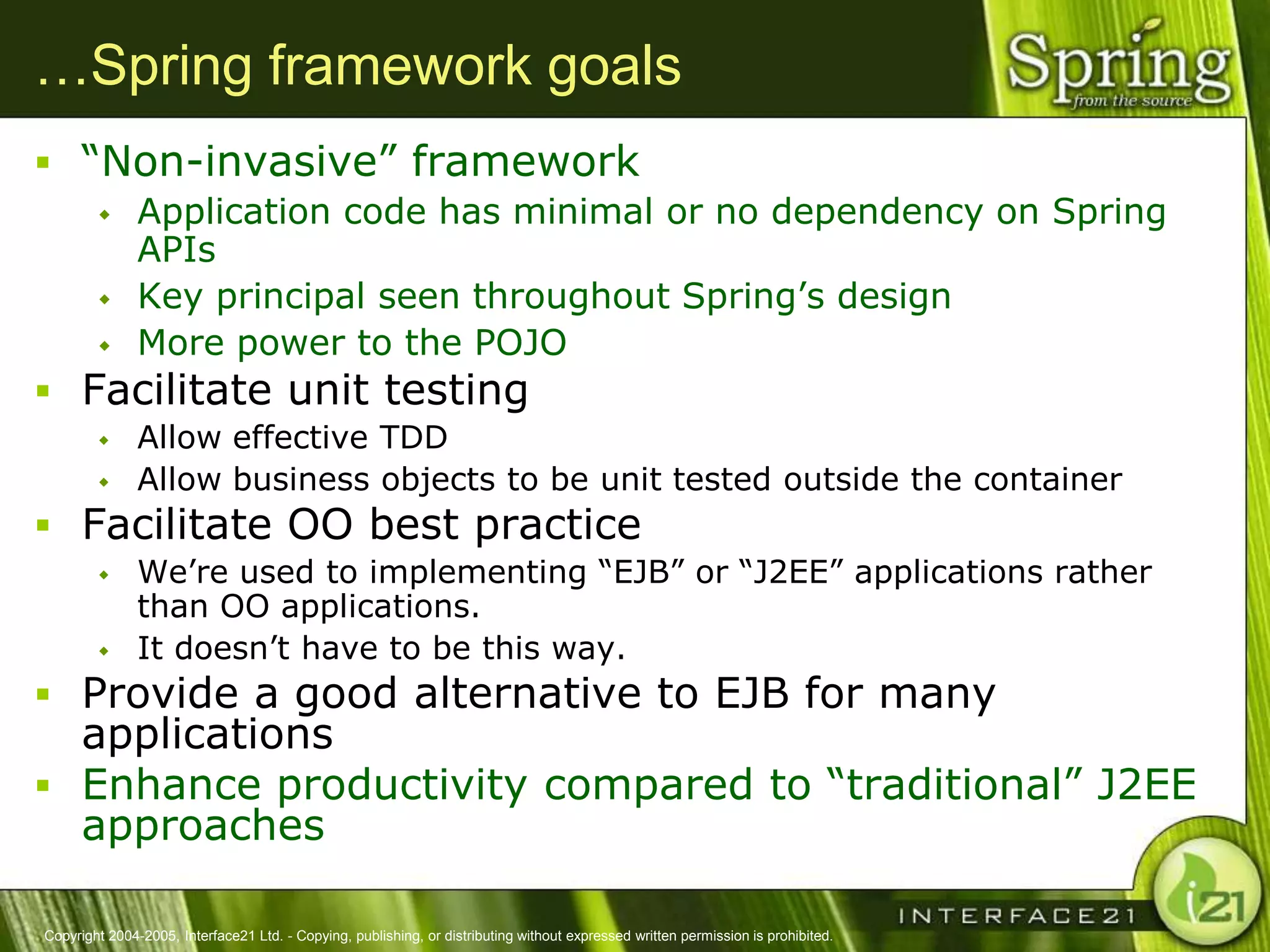 …Spring framework goals
 ―Non-invasive‖ framework
              Application code has minimal or no dependency on Spring
               APIs
              Key principal seen throughout Spring‘s design
              More power to the POJO
 Facilitate unit testing
              Allow effective TDD
              Allow business objects to be unit tested outside the container
 Facilitate OO best practice
              We‘re used to implementing ―EJB‖ or ―J2EE‖ applications rather
               than OO applications.
              It doesn‘t have to be this way.
 Provide a good alternative to EJB for many
  applications
 Enhance productivity compared to ―traditional‖ J2EE
  approaches

Copyright 2004-2005, Interface21 Ltd. - Copying, publishing, or distributing without expressed written permission is prohibited.
 