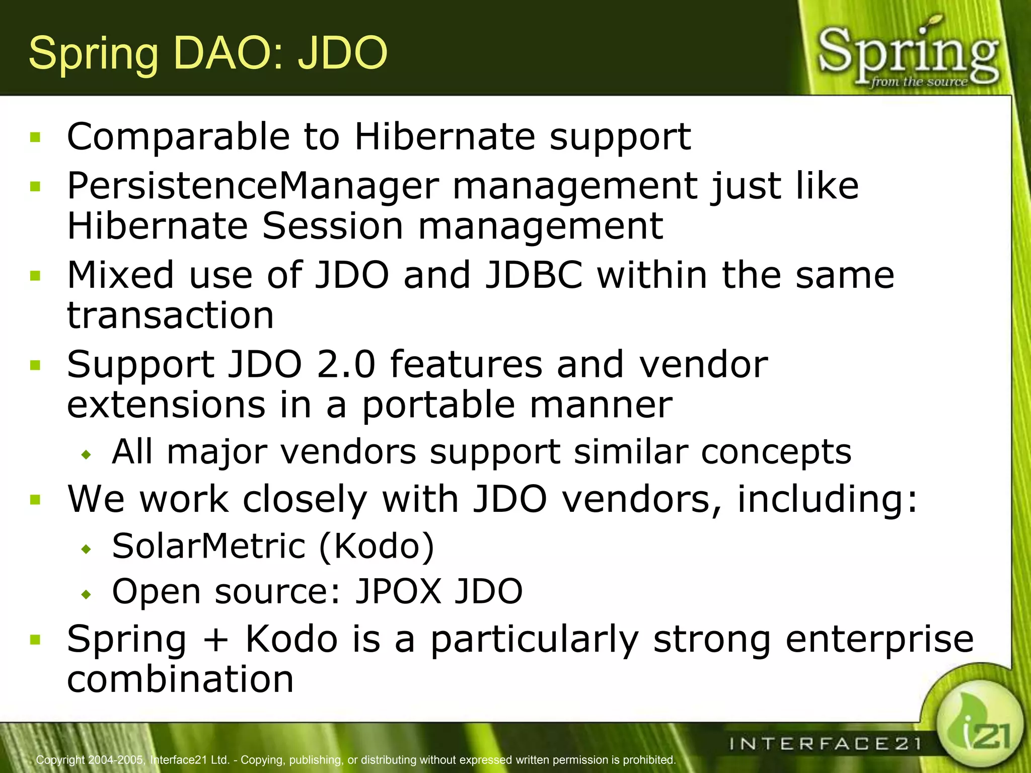 Spring DAO: JDO
 Comparable to Hibernate support
 PersistenceManager management just like
  Hibernate Session management
 Mixed use of JDO and JDBC within the same
  transaction
 Support JDO 2.0 features and vendor
  extensions in a portable manner
              All major vendors support similar concepts
 We work closely with JDO vendors, including:
    SolarMetric (Kodo)
    Open source: JPOX JDO

 Spring + Kodo is a particularly strong enterprise
      combination
Copyright 2004-2005, Interface21 Ltd. - Copying, publishing, or distributing without expressed written permission is prohibited.
 