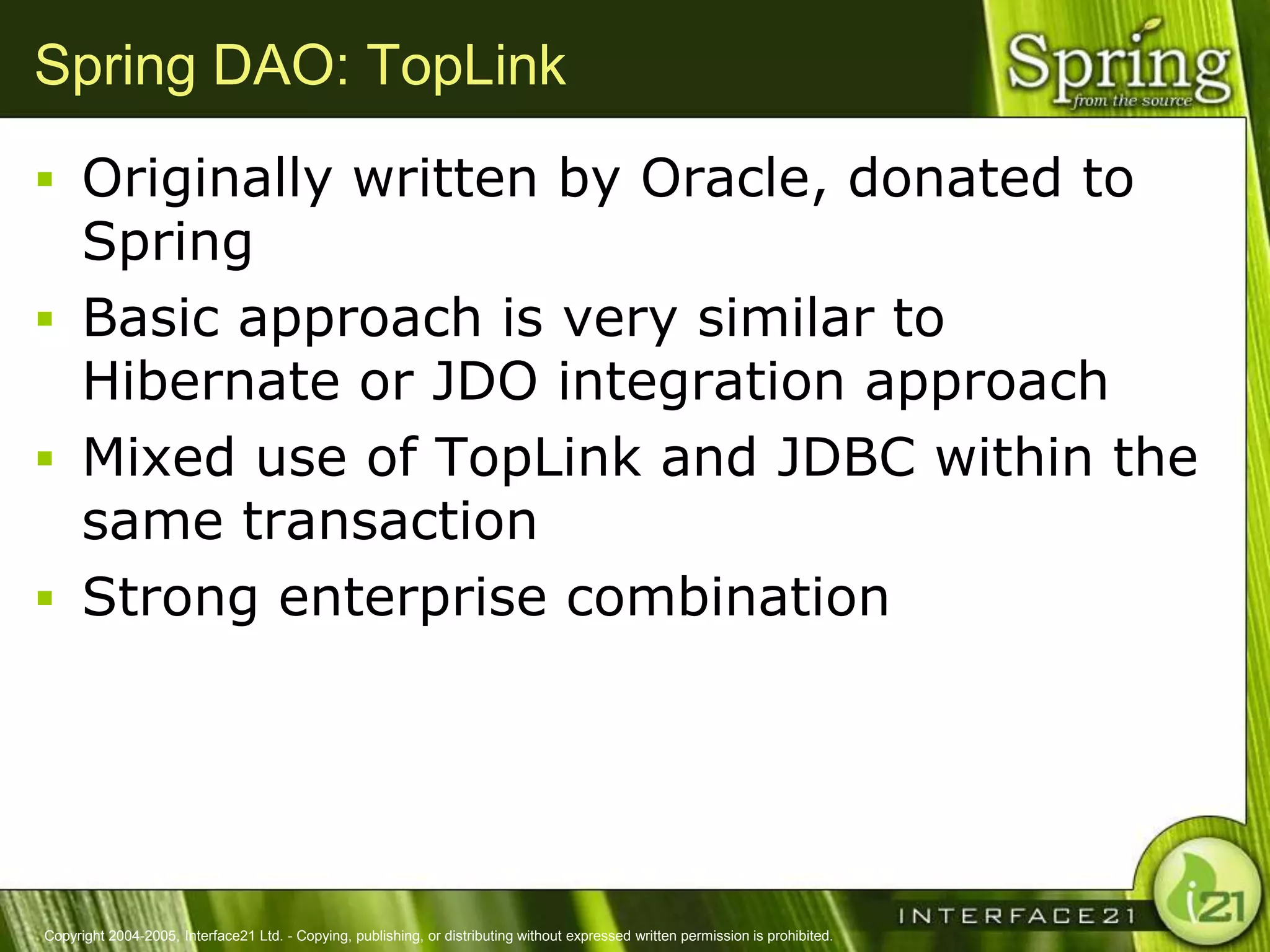 Spring DAO: TopLink
 Originally written by Oracle, donated to
  Spring
 Basic approach is very similar to
  Hibernate or JDO integration approach
 Mixed use of TopLink and JDBC within the
  same transaction
 Strong enterprise combination




Copyright 2004-2005, Interface21 Ltd. - Copying, publishing, or distributing without expressed written permission is prohibited.
 