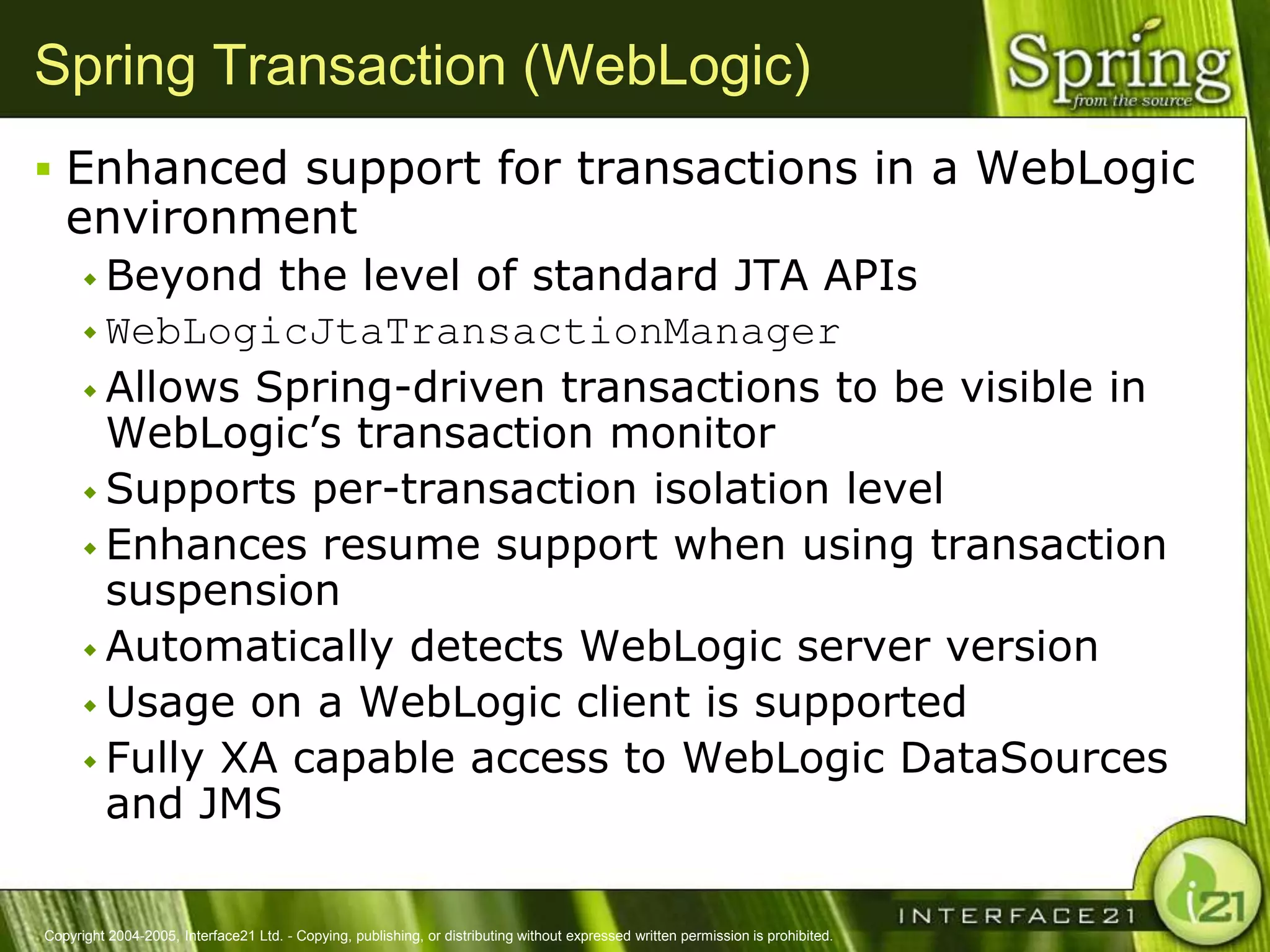 Spring Transaction (WebLogic)
 Enhanced support for transactions in a WebLogic
   environment
       Beyond  the level of standard JTA APIs
       WebLogicJtaTransactionManager
       Allows Spring-driven transactions to be visible in
        WebLogic‘s transaction monitor
       Supports per-transaction isolation level
       Enhances resume support when using transaction
        suspension
       Automatically detects WebLogic server version
       Usage on a WebLogic client is supported
       Fully XA capable access to WebLogic DataSources
        and JMS

Copyright 2004-2005, Interface21 Ltd. - Copying, publishing, or distributing without expressed written permission is prohibited.
 