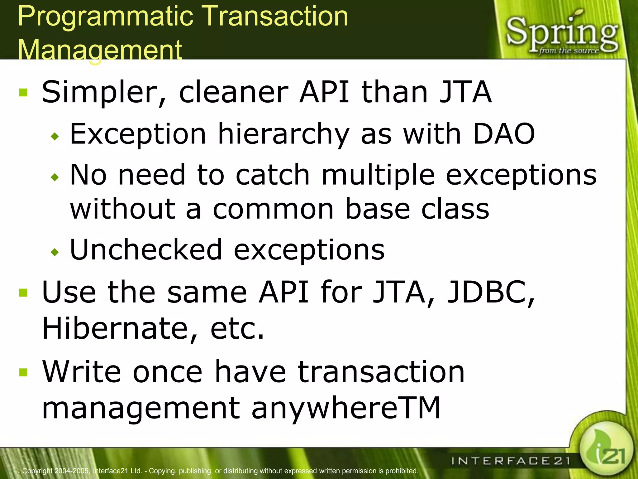 Programmatic Transaction
Management
 Simpler, cleaner API than JTA
         Exception hierarchy as with DAO
         No need to catch multiple exceptions
          without a common base class
         Unchecked exceptions

 Use the same API for JTA, JDBC,
  Hibernate, etc.
 Write once have transaction
  management anywhereTM
Copyright 2004-2005, Interface21 Ltd. - Copying, publishing, or distributing without expressed written permission is prohibited.
 