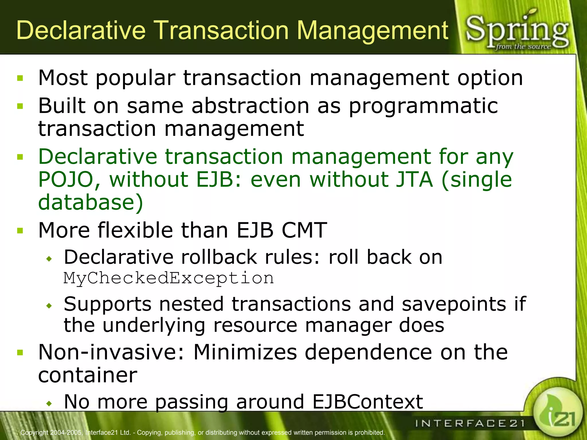 Declarative Transaction Management
 Most popular transaction management option
 Built on same abstraction as programmatic
  transaction management
 Declarative transaction management for any
  POJO, without EJB: even without JTA (single
  database)
 More flexible than EJB CMT
              Declarative rollback rules: roll back on
               MyCheckedException
              Supports nested transactions and savepoints if
               the underlying resource manager does
 Non-invasive: Minimizes dependence on the
      container
              No more passing around EJBContext
Copyright 2004-2005, Interface21 Ltd. - Copying, publishing, or distributing without expressed written permission is prohibited.
 