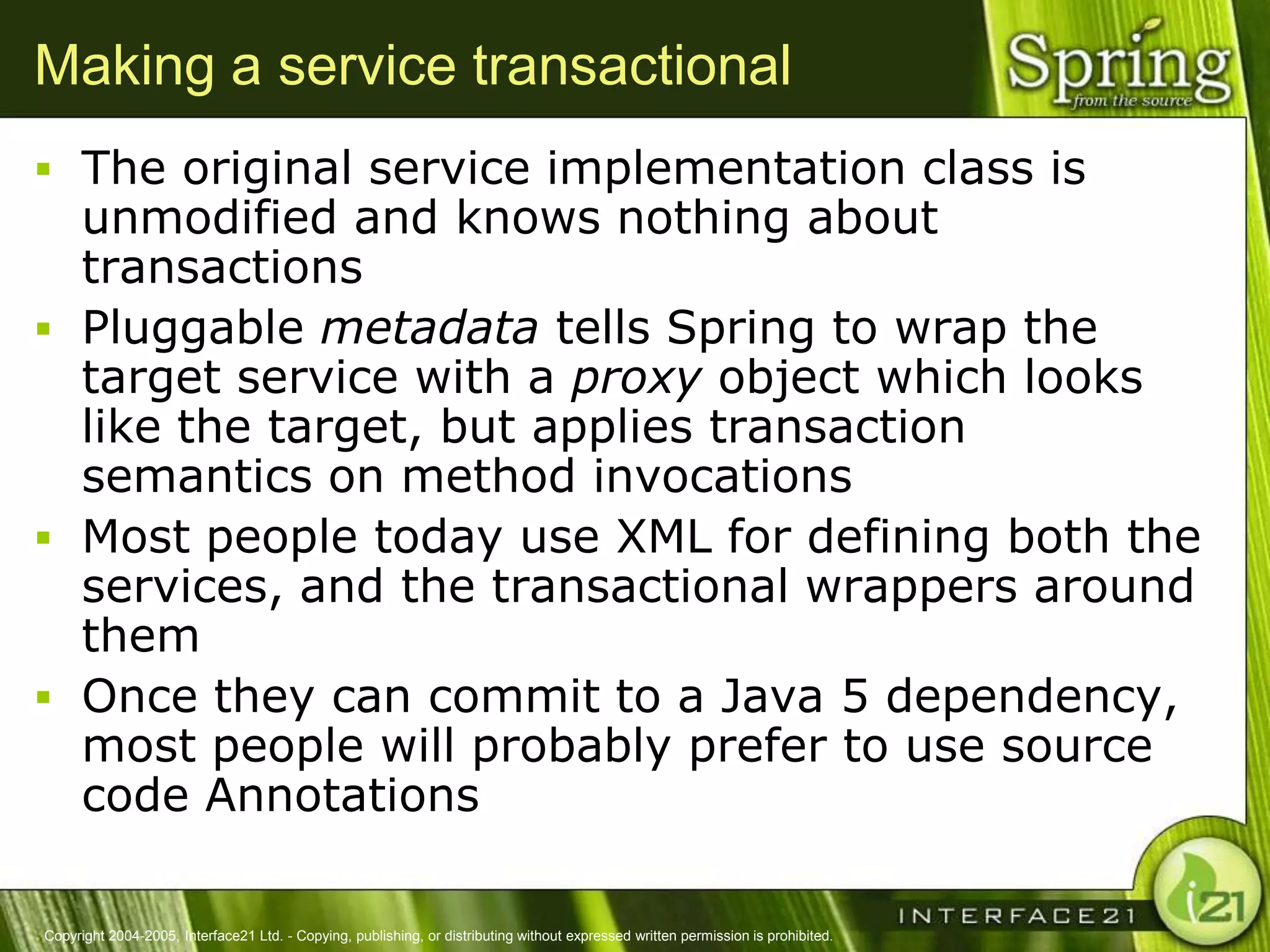 Making a service transactional
 The original service implementation class is
  unmodified and knows nothing about
  transactions
 Pluggable metadata tells Spring to wrap the
  target service with a proxy object which looks
  like the target, but applies transaction
  semantics on method invocations
 Most people today use XML for defining both the
  services, and the transactional wrappers around
  them
 Once they can commit to a Java 5 dependency,
  most people will probably prefer to use source
  code Annotations

Copyright 2004-2005, Interface21 Ltd. - Copying, publishing, or distributing without expressed written permission is prohibited.
 