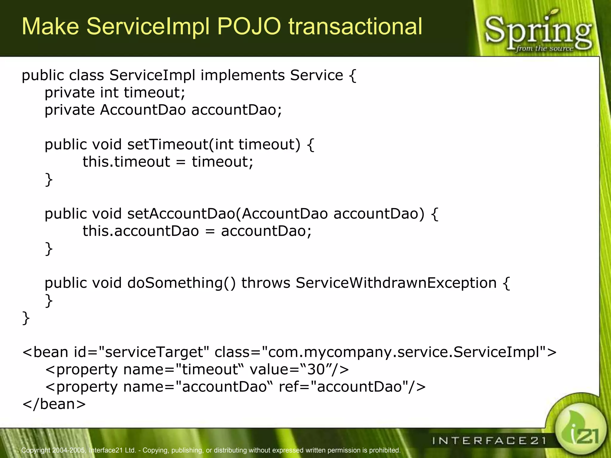 Make ServiceImpl POJO transactional
public class ServiceImpl implements Service {
   private int timeout;
   private AccountDao accountDao;

       public void setTimeout(int timeout) {
            this.timeout = timeout;
       }

       public void setAccountDao(AccountDao accountDao) {
            this.accountDao = accountDao;
       }

       public void doSomething() throws ServiceWithdrawnException {
       }
}

<bean id="serviceTarget" class="com.mycompany.service.ServiceImpl">
   <property name="timeout― value=―30‖/>
   <property name="accountDao― ref="accountDao"/>
</bean>


Copyright 2004-2005, Interface21 Ltd. - Copying, publishing, or distributing without expressed written permission is prohibited.
 