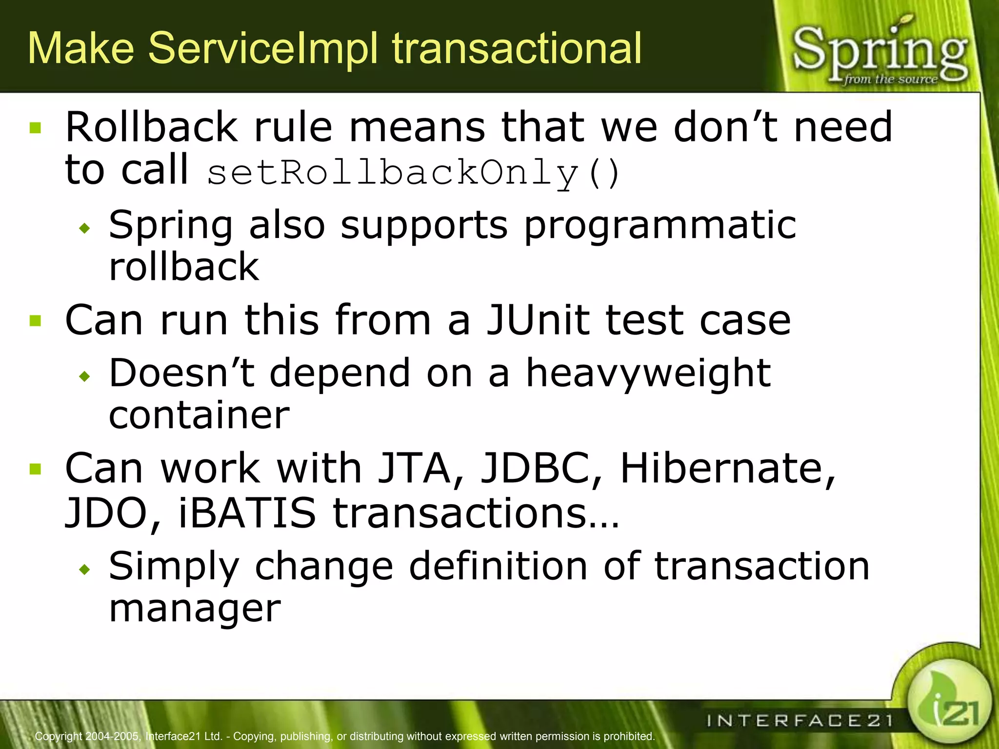 Make ServiceImpl transactional
 Rollback rule means that we don‘t need
      to call setRollbackOnly()
              Spring also supports programmatic
               rollback
 Can run this from a JUnit test case
   Doesn‘t depend on a heavyweight
    container
 Can work with JTA, JDBC, Hibernate,
      JDO, iBATIS transactions…
              Simply change definition of transaction
               manager


Copyright 2004-2005, Interface21 Ltd. - Copying, publishing, or distributing without expressed written permission is prohibited.
 
