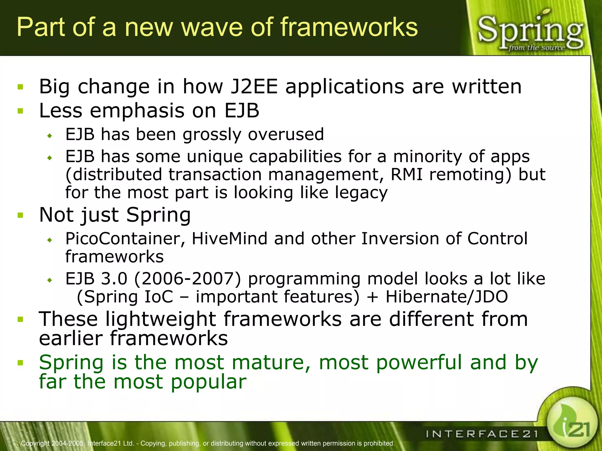 Part of a new wave of frameworks

 Big change in how J2EE applications are written
 Less emphasis on EJB
              EJB has been grossly overused
              EJB has some unique capabilities for a minority of apps
               (distributed transaction management, RMI remoting) but
               for the most part is looking like legacy
 Not just Spring
              PicoContainer, HiveMind and other Inversion of Control
               frameworks
              EJB 3.0 (2006-2007) programming model looks a lot like
                 (Spring IoC – important features) + Hibernate/JDO
 These lightweight frameworks are different from
  earlier frameworks
 Spring is the most mature, most powerful and by
  far the most popular

Copyright 2004-2005, Interface21 Ltd. - Copying, publishing, or distributing without expressed written permission is prohibited.
 