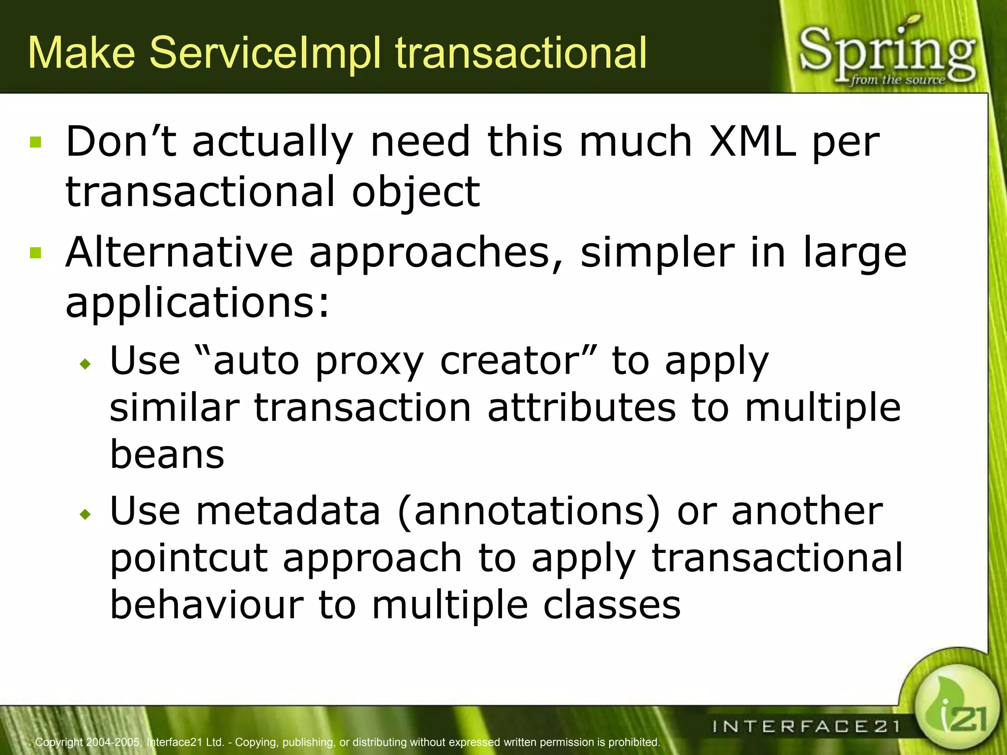 Make ServiceImpl transactional
 Don‘t actually need this much XML per
  transactional object
 Alternative approaches, simpler in large
  applications:
              Use ―auto proxy creator‖ to apply
               similar transaction attributes to multiple
               beans
              Use metadata (annotations) or another
               pointcut approach to apply transactional
               behaviour to multiple classes


Copyright 2004-2005, Interface21 Ltd. - Copying, publishing, or distributing without expressed written permission is prohibited.
 