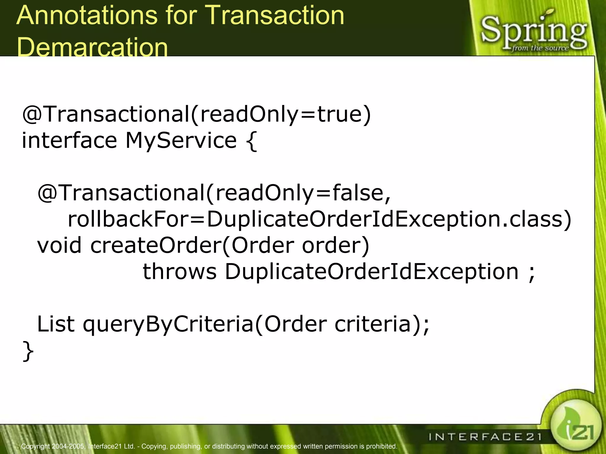 Annotations for Transaction
Demarcation

@Transactional(readOnly=true)
interface MyService {

     @Transactional(readOnly=false,
        rollbackFor=DuplicateOrderIdException.class)
     void createOrder(Order order)
               throws DuplicateOrderIdException ;

     List queryByCriteria(Order criteria);
}



Copyright 2004-2005, Interface21 Ltd. - Copying, publishing, or distributing without expressed written permission is prohibited.
 