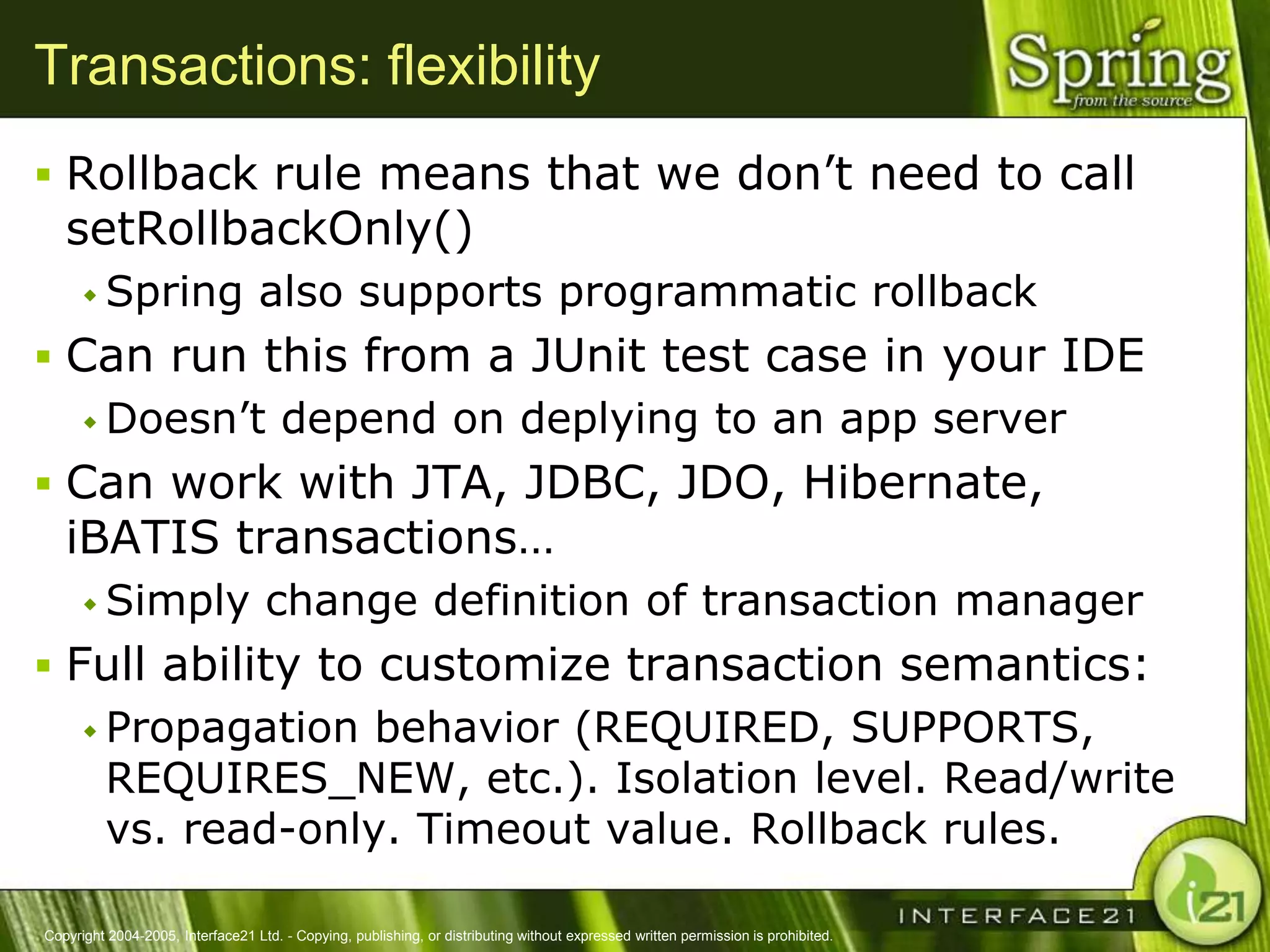 Transactions: flexibility
 Rollback rule means that we don‘t need to call
   setRollbackOnly()
       Spring                    also supports programmatic rollback
 Can run this from a JUnit test case in your IDE
   Doesn‘t depend on deplying to an app server

 Can work with JTA, JDBC, JDO, Hibernate,
   iBATIS transactions…
       Simply                     change definition of transaction manager
 Full ability to customize transaction semantics:
    Propagation behavior (REQUIRED, SUPPORTS,
     REQUIRES_NEW, etc.). Isolation level. Read/write
     vs. read-only. Timeout value. Rollback rules.

Copyright 2004-2005, Interface21 Ltd. - Copying, publishing, or distributing without expressed written permission is prohibited.
 