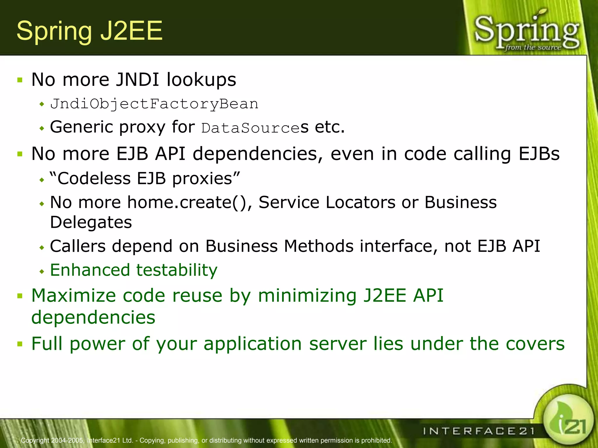 Spring J2EE
 No more JNDI lookups
    JndiObjectFactoryBean

    Generic proxy for DataSources etc.

 No more EJB API dependencies, even in code calling EJBs
    ―Codeless EJB proxies‖

    No more home.create(), Service Locators or Business
     Delegates
    Callers depend on Business Methods interface, not EJB API

    Enhanced testability

 Maximize code reuse by minimizing J2EE API
  dependencies
 Full power of your application server lies under the covers




Copyright 2004-2005, Interface21 Ltd. - Copying, publishing, or distributing without expressed written permission is prohibited.
 